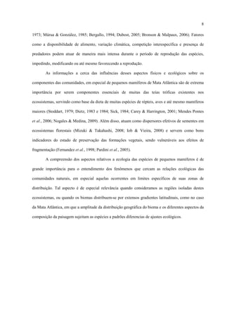 8
1973; Múrua & González, 1985; Bergallo, 1994; Dubost, 2005; Bronson & Malpaux, 2006). Fatores
como a disponibilidade de alimento, variação climática, competição interespecífica e presença de
predadores podem atuar de maneira mais intensa durante o período de reprodução das espécies,
impedindo, modificando ou até mesmo favorecendo a reprodução.
As informações a cerca das influências desses aspectos físicos e ecológicos sobre os
componentes das comunidades, em especial de pequenos mamíferos de Mata Atlântica são de extrema
importância por serem componentes essenciais de muitas das teias tróficas existentes nos
ecossistemas, servindo como base da dieta de muitas espécies de répteis, aves e até mesmo mamíferos
maiores (Stoddart, 1979; Dietz, 1983 e 1984; Sick, 1984; Carey & Harrington, 2001; Mendes Pontes
et al., 2006; Nogales & Medina, 2009). Além disso, atuam como dispersores efetivos de sementes em
ecossistemas florestais (Mizuki & Takahashi, 2008; Iob & Vieira, 2008) e servem como bons
indicadores do estado de preservação das formações vegetais, sendo vulneráveis aos efeitos de
fragmentação (Fernandez et al., 1998; Pardini et al., 2005).
A compreensão dos aspectos relativos a ecologia das espécies de pequenos mamíferos é de
grande importância para o entendimento dos fenômenos que cercam as relações ecológicas das
comunidades naturais, em especial aquelas ocorrentes em limites específicos de suas zonas de
distribuição. Tal aspecto é de especial relevância quando consideramos as regiões isoladas destes
ecossistemas, ou quando os biomas distribuem-se por extensos gradientes latitudinais, como no caso
da Mata Atlântica, em que a amplitude da distribuição geográfica do bioma e os diferentes aspectos da
composição da paisagem sujeitam as espécies a padrões diferencias de ajustes ecológicos.

 