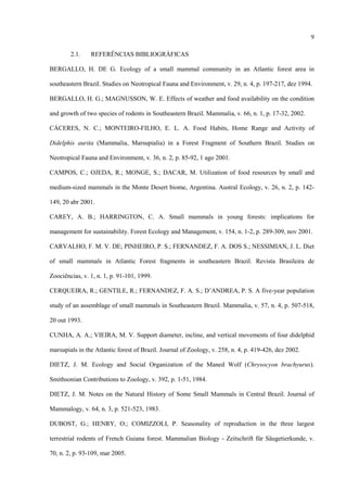 9
2.1.

REFERÊNCIAS BIBLIOGRÁFICAS

BERGALLO, H. DE G. Ecology of a small mammal community in an Atlantic forest area in
southeastern Brazil. Studies on Neotropical Fauna and Environment, v. 29, n. 4, p. 197-217, dez 1994.
BERGALLO, H. G.; MAGNUSSON, W. E. Effects of weather and food availability on the condition
and growth of two species of rodents in Southeastern Brazil. Mammalia, v. 66, n. 1, p. 17-32, 2002.
CÁCERES, N. C.; MONTEIRO-FILHO, E. L. A. Food Habits, Home Range and Activity of
Didelphis aurita (Mammalia, Marsupialia) in a Forest Fragment of Southern Brazil. Studies on
Neotropical Fauna and Environment, v. 36, n. 2, p. 85-92, 1 ago 2001.
CAMPOS, C.; OJEDA, R.; MONGE, S.; DACAR, M. Utilization of food resources by small and
medium-sized mammals in the Monte Desert biome, Argentina. Austral Ecology, v. 26, n. 2, p. 142149, 20 abr 2001.
CAREY, A. B.; HARRINGTON, C. A. Small mammals in young forests: implications for
management for sustainability. Forest Ecology and Management, v. 154, n. 1-2, p. 289-309, nov 2001.
CARVALHO, F. M. V. DE; PINHEIRO, P. S.; FERNANDEZ, F. A. DOS S.; NESSIMIAN, J. L. Diet
of small mammals in Atlantic Forest fragments in southeastern Brazil. Revista Brasileira de
Zoociências, v. 1, n. 1, p. 91-101, 1999.
CERQUEIRA, R.; GENTILE, R.; FERNANDEZ, F. A. S.; D’ANDREA, P. S. A five-year population
study of an assemblage of small mammals in Southeastern Brazil. Mammalia, v. 57, n. 4, p. 507-518,
20 out 1993.
CUNHA, A. A.; VIEIRA, M. V. Support diameter, incline, and vertical movements of four didelphid
marsupials in the Atlantic forest of Brazil. Journal of Zoology, v. 258, n. 4, p. 419-426, dez 2002.
DIETZ, J. M. Ecology and Social Organization of the Maned Wolf (Chrysocyon brachyurus).
Smithsonian Contributions to Zoology, v. 392, p. 1-51, 1984.
DIETZ, J. M. Notes on the Natural History of Some Small Mammals in Central Brazil. Journal of
Mammalogy, v. 64, n. 3, p. 521-523, 1983.
DUBOST, G.; HENRY, O.; COMIZZOLI, P. Seasonality of reproduction in the three largest
terrestrial rodents of French Guiana forest. Mammalian Biology - Zeitschrift für Säugetierkunde, v.
70, n. 2, p. 93-109, mar 2005.

 