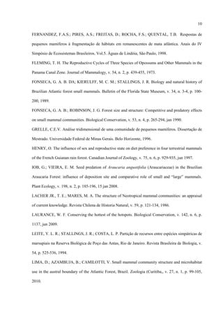 10
FERNANDEZ, F.A.S.; PIRES, A.S.; FREITAS, D.; ROCHA, F.S.; QUENTAL, T.B. Respostas de
pequenos mamíferos à fragmentação de hábitats em remanescentes de mata atlântica. Anais do IV
Simpósio de Ecossistemas Brasileiros. Vol.5. Águas de Lindóia, São Paulo, 1998.
FLEMING, T. H. The Reproductive Cycles of Three Species of Opossums and Other Mammals in the
Panama Canal Zone. Journal of Mammalogy, v. 54, n. 2, p. 439-455, 1973.
FONSECA, G. A. B. DA; KIERULFF, M. C. M.; STALLINGS, J. R. Biology and natural history of
Brazilian Atlantic forest small mammals. Bulletin of the Florida State Museum, v. 34, n. 3-4, p. 100200, 1989.
FONSECA, G. A. B.; ROBINSON, J. G. Forest size and structure: Competitive and predatory effects
on small mammal communities. Biological Conservation, v. 53, n. 4, p. 265-294, jan 1990.
GRELLE, C.E.V. Análise tridimensional de uma comunidade de pequenos mamíferos. Dissertação de
Mestrado. Universidade Federal de Minas Gerais. Belo Horizonte, 1996.
HENRY, O. The influence of sex and reproductive state on diet preference in four terrestrial mammals
of the French Guianan rain forest. Canadian Journal of Zoology, v. 75, n. 6, p. 929-935, jun 1997.
IOB, G.; VIEIRA, E. M. Seed predation of Araucaria angustifolia (Araucariaceae) in the Brazilian
Araucaria Forest: influence of deposition site and comparative role of small and “large” mammals.
Plant Ecology, v. 198, n. 2, p. 185-196, 15 jan 2008.
LACHER JR., T. E.; MARES, M. A. The structure of Neotropical mammal communities: an appraisal
of current knowledge. Revista Chilena de Historia Natural, v. 59, p. 121-134, 1986.
LAURANCE, W. F. Conserving the hottest of the hotspots. Biological Conservation, v. 142, n. 6, p.
1137, jun 2009.
LEITE, Y. L. R.; STALLINGS, J. R.; COSTA, L. P. Partição de recursos entre espécies simpátricas de
marsupiais na Reserva Biológica de Poço das Antas, Rio de Janeiro. Revista Brasileira de Biologia, v.
54, p. 525-536, 1994.
LIMA, D.; AZAMBUJA, B.; CAMILOTTI, V. Small mammal community structure and microhabitat
use in the austral boundary of the Atlantic Forest, Brazil. Zoologia (Curitiba,, v. 27, n. 1, p. 99-105,
2010.

 