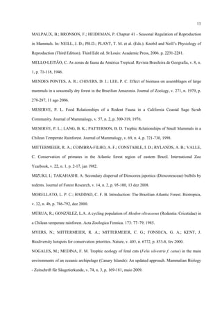 11
MALPAUX, B.; BRONSON, F.; HEIDEMAN, P. Chapter 41 - Seasonal Regulation of Reproduction
in Mammals. In: NEILL, J. D.; PH.D.; PLANT, T. M. et al. (Eds.). Knobil and Neill’s Physiology of
Reproduction (Third Edition). Third Edit ed. St Louis: Academic Press, 2006. p. 2231-2281.
MELLO-LEITÃO, C. As zonas de fauna da América Tropical. Revista Brasileira de Geografia, v. 8, n.
1, p. 71-118, 1946.
MENDES PONTES, A. R.; CHIVERS, D. J.; LEE, P. C. Effect of biomass on assemblages of large
mammals in a seasonally dry forest in the Brazilian Amazonia. Journal of Zoology, v. 271, n. 1979, p.
278-287, 11 ago 2006.
MESERVE, P. L. Food Relationships of a Rodent Fauna in a California Coastal Sage Scrub
Community. Journal of Mammalogy, v. 57, n. 2, p. 300-319, 1976.
MESERVE, P. L.; LANG, B. K.; PATTERSON, B. D. Trophic Relationships of Small Mammals in a
Chilean Temperate Rainforest. Journal of Mammalogy, v. 69, n. 4, p. 721-730, 1998.
MITTERMEIER, R. A.; COIMBRA-FILHO, A. F.; CONSTABLE, I. D.; RYLANDS, A. B.; VALLE,
C. Conservation of primates in the Atlantic forest region of eastern Brazil. International Zoo
Yearbook, v. 22, n. 1, p. 2-17, jan 1982.
MIZUKI, I.; TAKAHASHI, A. Secondary dispersal of Dioscorea japonica (Dioscoreaceae) bulbils by
rodents. Journal of Forest Research, v. 14, n. 2, p. 95-100, 13 dez 2008.
MORELLATO, L. P. C.; HADDAD, C. F. B. Introduction: The Brazilian Atlantic Forest. Biotropica,
v. 32, n. 4b, p. 786-792, dez 2000.
MÚRUA, R.; GONZÁLEZ, L.A. A cycling population of Akodon olivaceous (Rodentia: Cricetidae) in
a Chilean temperate rainforest. Acta Zoologica Fennica. 173: 77–79, 1985.
MYERS, N.; MITTERMEIER, R. A.; MITTERMEIER, C. G.; FONSECA, G. A.; KENT, J.
Biodiversity hotspots for conservation priorities. Nature, v. 403, n. 6772, p. 853-8, fev 2000.
NOGALES, M.; MEDINA, F. M. Trophic ecology of feral cats (Felis silvestris f. catus) in the main
environments of an oceanic archipelago (Canary Islands): An updated approach. Mammalian Biology
- Zeitschrift für Säugetierkunde, v. 74, n. 3, p. 169-181, maio 2009.

 