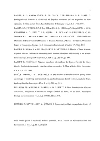 12
PAGLIA, A. P.; MARCO JÚNIOR, P. DE; COSTA, F. M.; PEREIRA, R. F.; LESSA, G.
Heterogeneidade estrutural e diversidade de pequenos mamíferos em um fragmento de mata
secundária de Minas Gerais, Brasil. Revista Brasileira de Zoologia, v. 12, n. 1, p. 67-79, 1995.
PAGLIA, A.P., FONSECA, G.A.B. DA, RYLANDS, A. B., HERRMANN, G., AGUIAR, L. M. S.,
CHIARELLO, A. G., LEITE, Y. L. R., COSTA, L. P., SICILIANO, S., KIERULFF, M. C. M.,
MENDES, S. L., TAVARES, V. DA C., MITTERMEIER, R. A. & PATTON J. L. Lista Anotada dos
Mamíferos do Brasil / Annotated Checklist of Brazilian Mammals. 2ª Edição / 2nd Edition. Occasional
Papers in Conservation Biology, No. 6. Conservation International, Arlington, VA. 76pp, 2012.
PARDINI, R.; SOUZA, S. M. DE; BRAGA-NETO, R.; METZGER, J. P. The role of forest structure,
fragment size and corridors in maintaining small mammal abundance and diversity in an Atlantic
forest landscape. Biological Conservation, v. 124, n. 2, p. 253-266, jul 2005.
PARDINI, R.; UMETSU, F. Pequenos mamíferos não-voadores da Reserva Florestal do Morro
Grande: distribuição das espécies e da diversidade em uma área de Mata Atlântica. Biota Neotropica,
v. 6, n. 2, p. 1-22, 2006.
PEDÓ, E.; FREITAS, T. R. O. D.; HARTZ, S. M. The influence of fire and livestock grazing on the
assemblage of non-flying small mammals in grassland-Araucaria Forest ecotones, southern Brazil.
Zoologia (Curitiba, Impresso), v. 27, n. 4, p. 533-540, ago 2010.
PELLANDA, M.; ALMEIDA, C.; SANTOS, M. D. F.; HARTZ, S. Dieta do mão-pelada (Procyon
cancrivorus, Procyonidae, Carnivora) no Parque Estadual de Itapuã, sul do Brasil. Neotropical
Biology and Conservation, v. 5, n. 3, p. 154-159, 12 nov 2010.

PÜTTKER, T.; MEYER‐LUCHT, Y.; SOMMER, S. Fragmentation effects on population density of

three rodent species in secondary Atlantic Rainforest, Brazil. Studies on Neotropical Fauna and
Environment, v. 43, n. 1, p. 11-18, abr 2008.

 