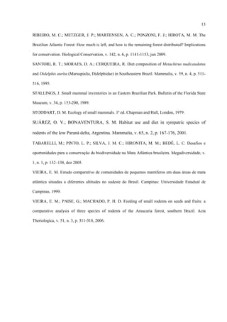 13
RIBEIRO, M. C.; METZGER, J. P.; MARTENSEN, A. C.; PONZONI, F. J.; HIROTA, M. M. The
Brazilian Atlantic Forest: How much is left, and how is the remaining forest distributed? Implications
for conservation. Biological Conservation, v. 142, n. 6, p. 1141-1153, jun 2009.
SANTORI, R. T.; MORAES, D. A.; CERQUEIRA, R. Diet composition of Metachirus nudicaudatus
and Didelphis aurita (Marsupialia, Didelphidae) in Southeastern Brazil. Mammalia, v. 59, n. 4, p. 511516, 1995.
STALLINGS, J. Small mammal inventories in an Eastern Brazilian Park. Bulletin of the Florida State
Museum, v. 34, p. 153-200, 1989.
STODDART, D. M. Ecology of small mammals. 1ª ed. Chapman and Hall, London, 1979.

SUÁREZ, O. V.; BONAVENTURA, S. M. Habitat use and diet in sympatric species of
rodents of the low Paraná delta, Argentina. Mammalia, v. 65, n. 2, p. 167-176, 2001.
TABARELLI, M.; PINTO, L. P.; SILVA, J. M. C.; HIRONITA, M. M.; BEDÊ, L. C. Desafios e
oportunidades para a conservação da biodiversidade na Mata Atlântica brasileira. Megadiversidade, v.
1, n. 1, p. 132–138, dez 2005.
VIEIRA, E. M. Estudo comparativo de comunidades de pequenos mamíferos em duas áreas de mata
atlântica situadas a diferentes altitudes no sudeste do Brasil. Campinas: Universidade Estadual de
Campinas, 1999.
VIEIRA, E. M.; PAISE, G.; MACHADO, P. H. D. Feeding of small rodents on seeds and fruits: a
comparative analysis of three species of rodents of the Araucaria forest, southern Brazil. Acta
Theriologica, v. 51, n. 3, p. 311-318, 2006.

 