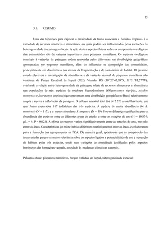 15

3.1.

RESUMO

Uma das hipóteses para explicar a diversidade da fauna associada a florestas tropicais é a
variedade de recursos abióticos e alimentares, os quais podem ser influenciados pelas variações da
heterogeneidade das paisagens locais. A ação destes aspectos físicos sobre os componentes ecológicos
das comunidades são de extrema importância para pequenos mamíferos. Os aspectos ecológicos
sensíveis à variações da paisagem podem responder pelas diferenças nas distribuições geográficas
apresentadas por pequenos mamíferos, além de influenciar na composição das comunidades,
principalmente em decorrência dos efeitos da fragmentação e do isolamento de habitat. O presente
estudo objetivou a investigação da abundância e da variação sazonal de pequenos mamíferos não
voadores do Parque Estadual de Itapuã (PEI), Viamão, RS (30°20’45,09”S; 51°01’33,27”W),
avaliando a relação entre heterogeneidade da paisagem, oferta de recursos alimentares e abundância
nas populações de três espécies de roedores Sigmodontíneos (Oligoryzomys nigripes, Akodon
montensis e Sooretamys angouya) que apresentam uma distribuição geográfica no Brasil relativamente
ampla e sujeita a influências da paisagem. O esforço amostral total foi de 2.520 armadilhas/noite, em
que foram capturados 167 indivíduos das três espécies. A espécie de maior abundância foi A.
montensis (N = 117), e a menos abundante S. angouya (N = 19). Houve diferença significativa para a
abundância das espécies entre as diferentes áreas de estudo, e entre as estações do ano (H = 10,874;
g.l. = 4; P = 0,028). A oferta de recursos variou significativamente entre as estações do ano, mas não
entre as áreas. Características do micro-habitat diferiram estatisticamente entre as áreas, e colaboraram
para a formação dos agrupamentos na PCA. De maneira geral, apontou-se que as composição das
áreas estudas parece ter maior relevância sobre os aspectos ligados a potencialidade de uso e ocupação
de hábitats pelas três espécies, tendo suas variações de abundância justificadas pelos aspectos
intrínsecos das formações vegetais, associado às mudanças climáticas sazonais.

Palavras-chave: pequenos mamíferos, Parque Estadual de Itapuã, heterogeneidade espacial;

 