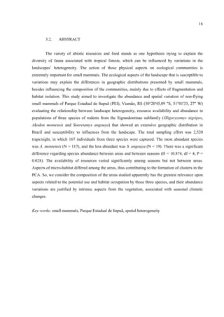 16

3.2.

ABSTRACT

The variety of abiotic resources and food stands as one hypothesis trying to explain the
diversity of fauna associated with tropical forests, which can be influenced by variations in the
landscapes’ heterogeneity. The action of those physical aspects on ecological communities is
extremely important for small mammals. The ecological aspects of the landscape that is susceptible to
variations may explain the differences in geographic distributions presented by small mammals,
besides influencing the composition of the communities, mainly due to effects of fragmentation and
habitat isolation. This study aimed to investigate the abundance and spatial variation of non-flying
small mammals of Parque Estadual de Itapuã (PEI), Viamão, RS (30°20'45,09 "S, 51°01'33, 27" W)
evaluating the relationship between landscape heterogeneity, resource availability and abundance in
populations of three species of rodents from the Sigmodontinae subfamily (Oligoryzomys nigripes,
Akodon montensis and Sooretamys angouya) that showed an extensive geographic distribution in
Brazil and susceptibility to influences from the landscape. The total sampling effort was 2,520
traps/night, in which 167 individuals from three species were captured. The most abundant species
was A. montensis (N = 117), and the less abundant was S. angouya (N = 19). There was a significant
difference regarding species abundance between areas and between seasons (H = 10.874, df = 4, P =
0.028). The availability of resources varied significantly among seasons but not between areas.
Aspects of micro-habitat differed among the areas, thus contributing to the formation of clusters in the
PCA. So, we consider the composition of the areas studied apparently has the greatest relevance upon
aspects related to the potential use and habitat occupation by those three species, and their abundance
variations are justified by intrinsic aspects from the vegetation, associated with seasonal climatic
changes.

Key-works: small mammals, Parque Estadual de Itapuã, spatial heterogeneity

 