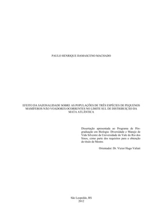 PAULO HENRIQUE DAMASCENO MACHADO

EFEITO DA SAZONALIDADE SOBRE AS POPULAÇÕES DE TRÊS ESPÉCIES DE PEQUENOS
MAMÍFEROS NÃO VOADORES OCORRENTES NO LIMITE SUL DE DISTRIBUIÇÃO DA
MATA ATLÂNTICA

Dissertação apresentada ao Programa de Pósgraduação em Biologia: Diversidade e Manejo de
Vida Silvestre da Universidade do Vale do Rio dos
Sinos, como parte dos requisitos para a obtenção
do título de Mestre.
Orientador: Dr. Victor Hugo Valiati

São Leopoldo, RS
2012

 