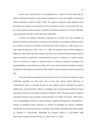 18
Diversos outros fatores devem ser considerados para a análise da efetiva colonização de
habitats relativamente distintos em uma escala de paisagem local, como, por exemplo, a variedade de
recursos alimentares (Lacher & Mares, 1986). Tais aspectos apresentam ainda flutuações locais
decorrentes das variações nas características físicas do ambiente, as quais, na maior parte das vezes,
provocam respostas sazonais na riqueza e abundância de pequenos mamíferos em diversos ambientes,
como resultado das variações na oferta de recursos alimentares.
A maioria dos trabalhos dedicados a explicação das variações locais das densidades de
pequenos mamíferos relatam apenas a variação dos itens alimentares encontrados nas análises de fezes
dos indivíduos ao longo do ano (Cáceres & Monteiro-Filho, 2001; Campos et al., 2001; Santori et al.,
1996; Suárez & Boaventura, 2001, Vieira et al., 2006). Os estudos de Vieira (1999) e Bergallo &
Magnusson (1999, 2002) estão entre os poucos que descrevem e analisam flutuações populacionais de
pequenos mamíferos considerando a disponibilidade de recursos do ambiente e a variação climática
local, sem considerar, no entanto, os aspectos relativos a variação da estrutura da paisagem e sua
heterogeneidade em escala local. Esses estudos, assim como a grande maioria dos trabalhos científicos
já publicados sobre pequenos mamíferos de Mata Atlântica, foram realizados em áreas do sudeste do
País.
A heterogeneidade das paisagens pode determinar ou não a ocorrência de espécies de ampla
distribuição geográfica em escala local, uma vez que estes aspectos podem influenciar no
comportamento relativo à utilização da área de vida, podendo provocar alterações nos aspectos
populacionais, em especial aqueles relativos a reprodução, uma vez que pequenos mamíferos possuem
uma grande variação nos seus padrões reprodutivos (Bergallo, 1994). Um grande número de espécies
neotropicais demonstra uma reprodução sazonal (Fleming, 1973; Múrua & González, 1985). Fatores
como a disponibilidade de alimento, variação climática, competição intraespecífica e interespecífica, e
presença de predadores podem influenciar no período de reprodução das espécies, impedindo,
modificando ou até mesmo favorecendo a reprodução. Em paisagens heterogêneas estes fatores podem
ser atenuados ou intensificados, dependendo das variações relativas ao micro-habitat onde
efetivamente as espécies ocorrem (Freitas et al., 2002; Lima et al., 2010).

 