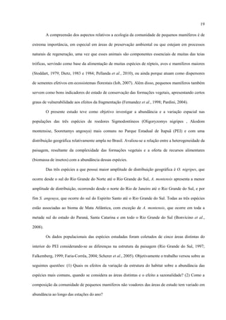 19
A compreensão dos aspectos relativos a ecologia da comunidade de pequenos mamíferos é de
extrema importância, em especial em áreas de preservação ambiental ou que estejam em processos
naturais de regeneração, uma vez que esses animais são componentes essenciais de muitas das teias
tróficas, servindo como base da alimentação de muitas espécies de répteis, aves e mamíferos maiores
(Stoddart, 1979; Dietz, 1983 e 1984; Pellanda et al., 2010), ou ainda porque atuam como dispersores
de sementes efetivos em ecossistemas florestais (Iob, 2007). Além disso, pequenos mamíferos também
servem como bons indicadores do estado de conservação das formações vegetais, apresentando certos
graus de vulnerabilidade aos efeitos da fragmentação (Fernandez et al., 1998; Pardini, 2004).
O presente estudo teve como objetivo investigar a abundância e a variação espacial nas
populações das três espécies de roedores Sigmodontíneos (Oligoryzomys nigripes , Akodom
montensise, Sooretamys angouya) mais comuns no Parque Estadual de Itapuã (PEI) e com uma
distribuição geográfica relativamente ampla no Brasil. Avaliou-se a relação entre a heterogeneidade da
paisagem, resultante da complexidade das formações vegetais e a oferta de recursos alimentares
(biomassa de insetos) com a abundância dessas espécies.
Das três espécies a que possui maior amplitude de distribuição geográfica é O. nigripes, que
ocorre desde o sul do Rio Grande do Norte até o Rio Grande do Sul, A. montensis apresenta a menor
amplitude de distribuição, ocorrendo desde o norte do Rio de Janeiro até o Rio Grande do Sul, e por
fim S. angouya, que ocorre do sul do Espirito Santo até o Rio Grande do Sul. Todas as três espécies
estão associadas ao bioma de Mata Atlântica, com exceção de A. montensis, que ocorre em toda a
metade sul do estado do Paraná, Santa Catarina e em todo o Rio Grande do Sul (Bonvícino et al.,
2008).
Os dados populacionais das espécies estudadas foram coletados de cinco áreas distintas do
interior do PEI considerando-se as diferenças na estrutura da paisagem (Rio Grande do Sul, 1997;
Falkemberg, 1999; Faria-Corrêa, 2004; Scherer et al., 2005). Objetivamente o trabalho versou sobre as
seguintes questões: (1) Quais os efeitos da variação da estrutura do habitat sobre a abundância das
espécies mais comuns, quando se considera as áreas distintas e o efeito a sazonalidade? (2) Como a
composição da comunidade de pequenos mamíferos não voadores das áreas de estudo tem variado em
abundância ao longo das estações do ano?

 