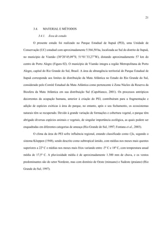 21

3.4.

MATERIAL E MÉTODOS
3.4.1.

Área de estudo

O presente estudo foi realizado no Parque Estadual de Itapuã (PEI), uma Unidade de
Conservação (UC) estadual com aproximadamente 5.566,50 ha, localizada ao Sul do distrito de Itapuã,
no município de Viamão (30°20’45,09”S; 51°01’33,27”W), distando aproximadamente 57 km do
centro de Porto Alegre (Figura 02). O município de Viamão integra a região Metropolitana de Porto
Alegre, capital do Rio Grande do Sul, Brasil. A área de abrangência territorial do Parque Estadual de
Itapuã corresponde aos limites de distribuição da Mata Atlântica no Estado do Rio Grande do Sul,
considerado pelo Comitê Estadual da Mata Atlântica como pertencente à Zona Núcleo da Reserva da
Biosfera da Mata Atlântica em sua distribuição Sul (Capobianco, 2001). Os processos antrópicos
decorrentes da ocupação humana, anterior à criação do PEI, contribuíram para a fragmentação e
adição de espécies exóticas à área do parque, no entanto, após o seu fechamento, os ecossistemas
naturais têm se recuperado. Devido à grande variação de formações e cobertura vegetal, o parque têm
abrigado diversas espécies animais e vegetais, de singular importância ecológica, as quais podem ser
enquadradas em diferentes categorias de ameaça (Rio Grande do Sul, 1997; Fontana et al., 2003).
O clima da área do PEI sofre influência regional, estando classificado como Cfa, segundo o
sistema Köeppen (1948), sendo descrito como subtropical úmido, com médias nos meses mais quentes
superiores a 22º C e médias nos meses mais frios variando entre -3º C e 18º C, com temperatura anual
média de 17,5º C. A pluviosidade média é de aproximadamente 1.300 mm de chuva, e os ventos
predominantes são do setor Nordeste, mas com domínio de Oeste (minuano) e Sudeste (praiano) (Rio
Grande do Sul, 1997).

 