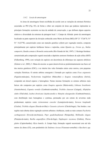 23

3.4.2.

Locais de amostragem

As áreas de amostragens foram escolhidas de acordo com as variações da estrutura florística
associadas ao PEI (Fig. 03), de forma a obter um conjunto de áreas que pudesse representar as
principais formações ocorrentes na área da unidade de conservação, e que definam alguns aspectos
relativos a diversidade da estrutura da paisagem local: 1. Campo de Altitude: ponto de amostragem
localizado na parte superior da elevação conhecida como Morro da Grota (MG) (30º 21’ 57,66”S; 51º
01’ 14,22”W), caracterizado como um matacão granítico coberto por vegetação rasteira, composta
principalmente por espécies herbáceas baixas e rupícolas, como Opuntia sp., Cereus sp., Smilax
campestris, Randia armata e Bromelia antiacantha (Rio Grande do Sul, 1997). 2. Restinga litorânea:
caracterizada pela composição vegetal associada a depósitos arenosos litorâneos de ação eólica (RST)
(Falkemberg, 1999), com variação de espécies em decorrência de diferenças nos aspectos abióticos
(Scherer et al., 2005); 3. Matas de encosta: as quais desenvolvem-se predominantemente nas faces sul
dos morros graníticos (ENC), e no interior dos vales formados entres estes morros, com pequenas
variações florísticas. O estrato arbóreo emergente é formado por espécies como Ficus organensis
(Figueira-mata-pau), Pachystroma longifolium (Mata-olho) e Syagrus romanzoffiana (Jerivá),
compondo um dossel esparso e heterogêneo. Nestas mesmas formações os estratos arbóreos mais
baixos são compostos por espécies como Guapira opposita (Maria-mole), Lithraea brasiliensis
(Aroeira-brava), Cupania vernalis (Camboatá-vermelho), Trichilia clausseni (Catiguá), Allophylus
edulis (Chal-chal), Luehea divaricata (Açoita-cavalo) e Matayba elaeagnoides (Camboatá-branco),
com distribuição mais homogênea e contínua, permeadas por um estrato de arvoretas onde
predominam espécies como Actinostemon concolor (Laranjeira-do-mato), Sorocea bonplandii
(Cincho), Trichilia elegans (Pau-de-ervilha) e Casearia sylvestris (Chá-de-bugre). Nas bordas e nas
regiões mais abertas desta vegetação ocorrem arbustos e herbáceas, sendo as mais comuns Psychotria
carthagenensis (Erva-de-rato-branca), Piper gaudichaudianum (Pariparoba), Mollinedia elegans
(Pimenta-do-mato), Ruellia angustiflora (Flor-de-fogo), Daphnopsis racemosa (Embira), Pharus
glaber (Capim-bambu), Olyra humilis. 4. Campo Sujo, formação vegetal sucessional com até três
metros de altura (CS), com predomínio de Dodonea viscosa (Vassoura-vermelha) e Baccharis spp.

 