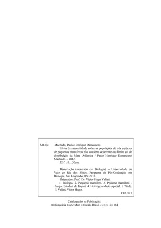 M149e

Machado, Paulo Henrique Damasceno
Efeito da sazonalidade sobre as populações de três espécies
de pequenos mamíferos não voadores ocorrentes no limite sul de
distribuição da Mata Atlântica / Paulo Henrique Damasceno
Machado. – 2012.
52 f. : il. ; 30cm.
Dissertação (mestrado em Biologia) -- Universidade do
Vale do Rio dos Sinos, Programa de Pós-Graduação em
Biologia, São Leopoldo, RS, 2012.
Orientador: Prof. Dr. Victor Hugo Valiati.
1. Biologia. 2. Pequeno mamífero. 3. Pequeno mamífero Parque Estadual de Itapuã. 4. Heterogeneidade espacial. I. Título.
II. Valiati, Victor Hugo.
CDU573
Catalogação na Publicação:
Bibliotecária Eliete Mari Doncato Brasil - CRB 10/1184

 