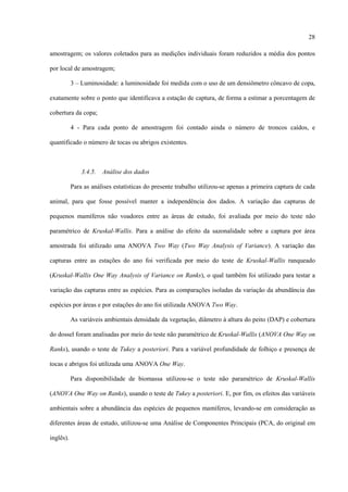 28
amostragem; os valores coletados para as medições individuais foram reduzidos a média dos pontos
por local de amostragem;
3 – Luminosidade: a luminosidade foi medida com o uso de um densiômetro côncavo de copa,
exatamente sobre o ponto que identificava a estação de captura, de forma a estimar a porcentagem de
cobertura da copa;
4 - Para cada ponto de amostragem foi contado ainda o número de troncos caídos, e
quantificado o número de tocas ou abrigos existentes.

3.4.5.

Análise dos dados

Para as análises estatísticas do presente trabalho utilizou-se apenas a primeira captura de cada
animal, para que fosse possível manter a independência dos dados. A variação das capturas de
pequenos mamíferos não voadores entre as áreas de estudo, foi avaliada por meio do teste não
paramétrico de Kruskal-Wallis. Para a análise do efeito da sazonalidade sobre a captura por área
amostrada foi utilizado uma ANOVA Two Way (Two Way Analysis of Variance). A variação das
capturas entre as estações do ano foi verificada por meio do teste de Kruskal-Wallis ranqueado
(Kruskal-Wallis One Way Analysis of Variance on Ranks), o qual também foi utilizado para testar a
variação das capturas entre as espécies. Para as comparações isoladas da variação da abundância das
espécies por áreas e por estações do ano foi utilizada ANOVA Two Way.
As variáveis ambientais densidade da vegetação, diâmetro à altura do peito (DAP) e cobertura
do dossel foram analisadas por meio do teste não paramétrico de Kruskal-Wallis (ANOVA One Way on
Ranks), usando o teste de Tukey a posteriori. Para a variável profundidade de folhiço e presença de
tocas e abrigos foi utilizada uma ANOVA One Way.
Para disponibilidade de biomassa utilizou-se o teste não paramétrico de Kruskal-Wallis
(ANOVA One Way on Ranks), usando o teste de Tukey a posteriori. E, por fim, os efeitos das variáveis
ambientais sobre a abundância das espécies de pequenos mamíferos, levando-se em consideração as
diferentes áreas de estudo, utilizou-se uma Análise de Componentes Principais (PCA, do original em
inglês).

 