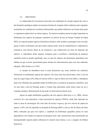 36

3.6.

DISCUSSÃO

A complexidade de ecossistemas decorrentes da combinação da variação espacial dos solos e
das formações geológicas implica em maneiras distintas de ocupação destes ambientes pela vegetação,
acarretando em condições de ocorrências diferenciadas, que podem influenciar nas formas pelas quais
os organismos podem fazer uso destes espaços. Tal natureza complexa parece ter papel importante na
distribuição das espécies de pequenos mamíferos no interior da área do Parque Estadual de Itapuã
(PEI), em especial quando aspectos fisionômicos distintos estão isolados na paisagem como um todo,
graças à matriz contrastante, que para muitas espécies pode variar de semipermeável a impermeável,
tornando-se uma barreira difícil de ser transposta e que influenciaria nas taxas de dispersão das
espécies. A importância destes aspectos ecológicos para a ocorrência e distribuição de pequenos
mamíferos pode ter grande significado, uma vez que tais espécies são diretamente dependentes dos
habitats em que ocorrem, apresentando graus distintos de relacionamentos para com estes ambientes
(Bergalo, 1990; Gentile et al, 1997).
A variação da abundância entre as áreas demonstrou que certos atributos dos ambientes
influenciam na distribuição espacial das espécies. Nas áreas mais bem preservadas, como é caso da
mata da Lagoa Negra (LN), Mata de Encosta (ENC) e topo do Morro da Grota (MG), a abundância
pode estar refletindo uma qualidade melhor de habitat para a ocorrência de pequenos mamíferos, uma
vez que tanto a área de Restinga quanto o Campo Sujo apresentam ainda muitos sinais de uso e
ocupação antrópica, diferentemente do que pode ser observado nas demais áreas.
Apesar da ampla distribuição geográfica das três espécies (Bonvicino et al., 2008), Akodon
montensis foi a que apresentou o maior percentual de capturas (70,06%), tendo sido capturado em
todas as áreas de amostragem. Por outro lado Sooretamys angouya, que teve sucesso de captura de
apenas 11,38%, não foi capturado na formação de Restinga (RST) e nem no alto do Morro da Grota
(MG), indicando que para esta espécie, a amplitude de distribuição geográfica parece ter mais
dependências com relação aos aspectos da paisagem local, onde características mais proeminentes da
heterogeneidade espacial podem influenciar de maneira mais intensa o uso e ocupação de hábitats
disponíveis.

 