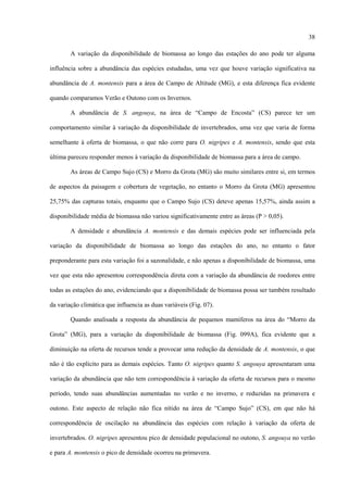 38
A variação da disponibilidade de biomassa ao longo das estações do ano pode ter alguma
influência sobre a abundância das espécies estudadas, uma vez que houve variação significativa na
abundância de A. montensis para a área de Campo de Altitude (MG), e esta diferença fica evidente
quando comparamos Verão e Outono com os Invernos.
A abundância de S. angouya, na área de “Campo de Encosta” (CS) parece ter um
comportamento similar à variação da disponibilidade de invertebrados, uma vez que varia de forma
semelhante à oferta de biomassa, o que não corre para O. nigripes e A. montensis, sendo que esta
última pareceu responder menos à variação da disponibilidade de biomassa para a área de campo.
As áreas de Campo Sujo (CS) e Morro da Grota (MG) são muito similares entre si, em termos
de aspectos da paisagem e cobertura de vegetação, no entanto o Morro da Grota (MG) apresentou
25,75% das capturas totais, enquanto que o Campo Sujo (CS) deteve apenas 15,57%, ainda assim a
disponibilidade média de biomassa não variou significativamente entre as áreas (P > 0,05).
A densidade e abundância A. montensis e das demais espécies pode ser influenciada pela
variação da disponibilidade de biomassa ao longo das estações do ano, no entanto o fator
preponderante para esta variação foi a sazonalidade, e não apenas a disponibilidade de biomassa, uma
vez que esta não apresentou correspondência direta com a variação da abundância de roedores entre
todas as estações do ano, evidenciando que a disponibilidade de biomassa possa ser também resultado
da variação climática que influencia as duas variáveis (Fig. 07).
Quando analisada a resposta da abundância de pequenos mamíferos na área do “Morro da
Grota” (MG), para a variação da disponibilidade de biomassa (Fig. 099A), fica evidente que a
diminuição na oferta de recursos tende a provocar uma redução da densidade de A. montensis, o que
não é tão explícito para as demais espécies. Tanto O. nigripes quanto S. angouya apresentaram uma
variação da abundância que não tem correspondência à variação da oferta de recursos para o mesmo
período, tendo suas abundâncias aumentadas no verão e no inverno, e reduzidas na primavera e
outono. Este aspecto de relação não fica nítido na área de “Campo Sujo” (CS), em que não há
correspondência de oscilação na abundância das espécies com relação à variação da oferta de
invertebrados. O. nigripes apresentou pico de densidade populacional no outono, S. angouya no verão
e para A. montensis o pico de densidade ocorreu na primavera.

 