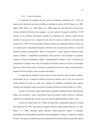 41

3.6.3.

Variáveis ambientais

A composição da vegetação das áreas apresentou diferenças significativas (P < 0,05), tais
aspectos são evidenciados em diversos trabalhos já realizados no interior do PEI (Scherer et al., 2005,
Eggers, 2008; Miotto et al., 2008; Palma et al., 2008), sendo que estas diferenças em escala local
oferecem ambientes diferentes para ocupação e uso por espécies de pequenos mamíferos. O PEI
consiste em um ambiente heterogêneo, formado por composições de cobertura vegetal diversa
resultante de processos de uso e ocupação do solo antes da criação da unidade de conservação (Rio
Grande do Sul, 1997). As áreas amostradas refletem a diferença de composição florística, que por sua
vez, transfere para a comunidade de pequenos mamíferos estas características peculiares. As áreas de
formações florestais (Restinga/RST, Mata de Encosta/ENC e Lagoa Negra/LN) possuem muitos
aspectos similares, e compartilham características muito próximas, como densidade de vegetação,
cobertura de dossel, profundidade de folhiço, e disponibilidade de abrigos e tocas. As diferenças da
composição da vegetação, bem como na densidade de indivíduos arbóreos nas áreas de amostragem
apresentou reflexos diretos sobre a formação da serapilheira dos locais de estudo, contribuindo para o
aumento da oferta de abrigos e tocas às espécies de roedores.
A composição das formações estudas parece ter maior relevância sobre os aspectos ligados a
potencialidade de uso e ocupação de hábitats por parte das espécies, uma vez que estas ocorrem de
maneira distinta em cada um, tendo suas variações de abundância justificadas pelos aspectos
intrínsecos das formações vegetais, associado às mudanças climáticas sazonais (Pardini et al., 2005).
As áreas com cobertura vegetal apresentaram acumulação significativamente diferenciada de
folhiço, que associadas a outras características físicas do ambiente podem justificar as diferenças
significativas encontradas entre as áreas, no que diz respeito à disponibilidade de abrigos e tocas.
As áreas de “Campo Sujo”/CS e “Morro da Grota”/MG, compartilham aspectos em comum
(Rio Grande do Sul, 1997), como pouca ou nenhuma cobertura vegetal arbórea (Scherer et al., 2005;
Palma et al., 2008), ocorrendo apenas indivíduos arbóreo-arbustivos esparsos na paisagem,
apresentando elevada densidade de gramíneas, baixa profundidade de folhiço, e ausência de cobertura
de dossel. Tais aspectos contribuem para uma utilização diferenciada de habitat por parte das espécies

 