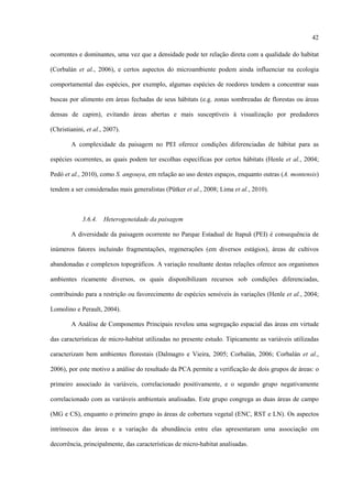 42
ocorrentes e dominantes, uma vez que a densidade pode ter relação direta com a qualidade do habitat
(Corbalán et al., 2006), e certos aspectos do microambiente podem ainda influenciar na ecologia
comportamental das espécies, por exemplo, algumas espécies de roedores tendem a concentrar suas
buscas por alimento em áreas fechadas de seus hábitats (e.g. zonas sombreadas de florestas ou áreas
densas de capim), evitando áreas abertas e mais susceptíveis à visualização por predadores
(Christianini, et al., 2007).
A complexidade da paisagem no PEI oferece condições diferenciadas de hábitat para as
espécies ocorrentes, as quais podem ter escolhas específicas por certos hábitats (Henle et al., 2004;
Pedó et al., 2010), como S. angouya, em relação ao uso destes espaços, enquanto outras (A. montensis)
tendem a ser consideradas mais generalistas (Pütker et al., 2008; Lima et al., 2010).

3.6.4.

Heterogeneidade da paisagem

A diversidade da paisagem ocorrente no Parque Estadual de Itapuã (PEI) é consequência de
inúmeros fatores incluindo fragmentações, regenerações (em diversos estágios), áreas de cultivos
abandonadas e complexos topográficos. A variação resultante destas relações oferece aos organismos
ambientes ricamente diversos, os quais disponibilizam recursos sob condições diferenciadas,
contribuindo para a restrição ou favorecimento de espécies sensíveis às variações (Henle et al., 2004;
Lomolino e Perault, 2004).
A Análise de Componentes Principais revelou uma segregação espacial das áreas em virtude
das características de micro-habitat utilizadas no presente estudo. Tipicamente as variáveis utilizadas
caracterizam bem ambientes florestais (Dalmagro e Vieira, 2005; Corbalán, 2006; Corbalán et al.,
2006), por este motivo a análise do resultado da PCA permite a verificação de dois grupos de áreas: o
primeiro associado às variáveis, correlacionado positivamente, e o segundo grupo negativamente
correlacionado com as variáveis ambientais analisadas. Este grupo congrega as duas áreas de campo
(MG e CS), enquanto o primeiro grupo às áreas de cobertura vegetal (ENC, RST e LN). Os aspectos
intrínsecos das áreas e a variação da abundância entre elas apresentaram uma associação em
decorrência, principalmente, das características de micro-habitat analisadas.

 