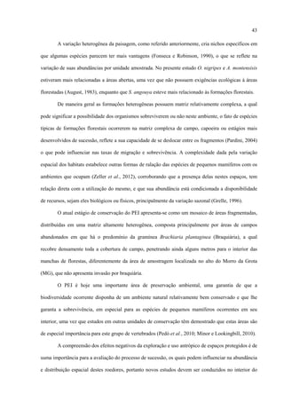 43
A variação heterogênea da paisagem, como referido anteriormente, cria nichos específicos em
que algumas espécies parecem ter mais vantagens (Fonseca e Robinson, 1990), o que se reflete na
variação de suas abundâncias por unidade amostrada. No presente estudo O. nigripes e A. montensisis
estiveram mais relacionadas a áreas abertas, uma vez que não possuem exigências ecológicas à áreas
florestadas (August, 1983), enquanto que S. angouya esteve mais relacionado às formações florestais.
De maneira geral as formações heterogêneas possuem matriz relativamente complexa, a qual
pode significar a possibilidade dos organismos sobreviverem ou não neste ambiente, o fato de espécies
típicas de formações florestais ocorrerem na matriz complexa de campo, capoeira ou estágios mais
desenvolvidos de sucessão, reflete a sua capacidade de se deslocar entre os fragmentos (Pardini, 2004)
o que pode influenciar nas taxas de migração e sobrevivência. A complexidade dada pela variação
espacial dos habitats estabelece outras formas de ralação das espécies de pequenos mamíferos com os
ambientes que ocupam (Zeller et al., 2012), corroborando que a presença delas nestes espaços, tem
relação direta com a utilização do mesmo, e que sua abundância está condicionada a disponibilidade
de recursos, sejam eles biológicos ou físicos, principalmente da variação sazonal (Grelle, 1996).
O atual estágio de conservação do PEI apresenta-se como um mosaico de áreas fragmentadas,
distribuídas em uma matriz altamente heterogênea, composta principalmente por áreas de campos
abandonados em que há o predomínio da gramínea Brachiaria plantaginea (Braquiária), a qual
recobre densamente toda a cobertura de campo, penetrando ainda alguns metros para o interior das
manchas de florestas, diferentemente da área de amostragem localizada no alto do Morro da Grota
(MG), que não apresenta invasão por braquiária.
O PEI é hoje uma importante área de preservação ambiental, uma garantia de que a
biodiversidade ocorrente disponha de um ambiente natural relativamente bem conservado e que lhe
garanta a sobrevivência, em especial para as espécies de pequenos mamíferos ocorrentes em seu
interior, uma vez que estudos em outras unidades de conservação têm demostrado que estas áreas são
de especial importância para este grupo de vertebrados (Pedó et al., 2010; Minor e Lookingbill, 2010).
A compreensão dos efeitos negativos da exploração e uso antrópico de espaços protegidos é de
suma importância para a avaliação do processo de sucessão, os quais podem influenciar na abundância
e distribuição espacial destes roedores, portanto novos estudos devem ser conduzidos no interior do

 