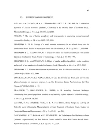 45

3.7.

REFERÊNCIAS BIBLIOGRÁFICAS

ANTUNES, P. C.; CAMPOS, M. A. A.; OLIVEIRA-SANTOS, L. G. R.; GRAIPEL, M. E. Population
dynamics of Akodon montensis (Rodentia, Cricetidae) in the Atlantic forest of Southern Brazil.
Mammalian Biology, v. 75, n. 2, p. 186-190, mar 2010.
AUGUST, P. The role of habitat complexity and heterogeneity in structuring tropical mammal
communities. Ecology, v. 64, n. 6, p. 1495-1507, 1983.
BERGALLO, H. DE G. Ecology of a small mammal community in an Atlantic forest area in
southeastern Brazil. Studies on Neotropical Fauna and Environment, v. 29, n. 4, p. 197-217, dez 1994.
BERGALLO, H. G.; MAGNUSSON, W. E. Effects of Climate and Food Availability on Four Rodent
Species in Southeastern Brazil. Journal of mammalogy, v. 80, n. 2, p. 472-486, 1999.
BERGALLO, H. G.; MAGNUSSON, W. E. Effects of weather and food availability on the condition
and growth of two species of rodents in Southeastern Brazil. Mammalia, v. 66, n. 1, p. 17-32, 2002.
BERGALLO, H.G. Fatores determinantes do tamanho da área de vida em mamíferos. Ciência e
Cultura 42 (12): 1067-1072, 1990.
BONVICINO, C.; OLIVEIRA, J.; D’ANDREIA, P. Guia dos roedores do Brasil, com chaves para
gêneros baseadas em caracteres externos. 1. ed. Rio de Janeiro: Centro Pan-Americano de Febre
Aftosa - OPAS/OMS, 2008. p. 122.
BRAUNISCH, V.; SEGELBACHER, G.; HIRZEL, A. H. Modelling functional landscape
connectivity from genetic population structure: a new spatially explicit approach. Molecular ecology,
v. 19, n. 17, p. 3664-78, set 2010.
CÁCERES, N. C.; MONTEIRO-FILHO, E. L. A. Food Habits, Home Range and Activity of
Didelphis aurita (Mammalia, Marsupialia) in a Forest Fragment of Southern Brazil. Studies on
Neotropical Fauna and Environment, v. 36, n. 2, p. 85-92, 1 ago 2001.
CADEMARTORI, C. V.; FABIÁN, M. E.; MENEGHETI, J. O. Variações na abundância de roedores
(Rodentia, Sigmodontinae) em duas áreas de floresta ombrófila mista, Rio Grande do Sul, Brasil.
Revista Brasileira de Zoociências, v. 6, n. 2, p. 147-167, 2004.

 