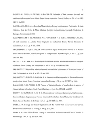 46
CAMPOS, C.; OJEDA, R.; MONGE, S.; DACAR, M. Utilization of food resources by small and
medium-sized mammals in the Monte Desert biome, Argentina. Austral Ecology, v. 26, n. 2, p. 142149, 20 abr 2001.
CAPOBIANCO, J.P.R. (org.). Dossiê da Mata Atlântica. Projeto Monitoramento Participativo da Mata
Atlântica. Rede de ONGs da Mata Atlântica, Instituto Socioambiental, Sociedade Nordestina de
Ecologia. Formato digital, 2001.
CARVALHO, F. M. V. DE; PINHEIRO, P. S.; FERNANDEZ, F. A. DOS S.; NESSIMIAN, J. L. Diet
of small mammals in Atlantic Forest fragments in southeastern Brazil. Revista Brasileira de
Zoociências, v. 1, n. 1, p. 91-101, 1999.
CHRISTIANINI, A. V.; GALETTI, M. Spatial variation in post-dispersal seed removal in an Atlantic
forest: Effects of habitat, location and guilds of seed predators. Acta Oecologica, v. 32, n. 3, p. 328336, nov 2007.
CLARK, D. B.; CLARK, D. A. Landscape-scale variation in forest structure and biomass in a tropical
rain forest. Forest Ecology and Management, v. 137, n. 1-3, p. 185-198, out 2000.
CORBALÁN, V. Microhabitat selection by murid rodents in the Monte desert of Argentina. Journal of
Arid Environments, v. 65, n. 1, p. 102-110, abr 2006.
CORBALÁN, V.; TABENI, S.; ROJEDA, R. A. Assessment of habitat quality for four small mammal
species of the Monte Desert, Argentina. Mammalian Biology, v. 71, n. 4, p. 227-237, jul 2006.
DALMAGRO, A. D.; VIEIRA, E. M. Patterns of habitat utilization of small rodents in an area of
Araucaria forest in Southern Brazil. Austral Ecology, v. 30, n. 4, p. 353-362, jun 2005.
DESSUY, M. B.; MORAIS, A. B. B. D. Diversidade de borboletas (Lepidoptera, Papilionoidea e
Hesperioidea) em fragmentos de Floresta Estacional Decidual em Santa Maria, Rio Grande do Sul,
Brasil. Revista Brasileira de Zoologia, v. 24, n. 1, p. 108-120, mar 2007.
DIETZ, J. M. Ecology and Social Organization of the Maned Wolf (Chrysocyon brachyurus).
Smithsonian Contributions to Zoology, v. 392, p. 1-51, 1984.
DIETZ, J. M. Notes on the Natural History of Some Small Mammals in Central Brazil. Journal of
Mammalogy, v. 64, n. 3, p. 521-523, 1983.

 