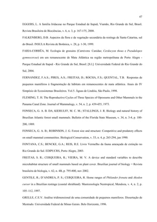 47
EGGERS, L. A família Iridaceae no Parque Estadual de Itapuã, Viamão, Rio Grande do Sul, Brasil.
Revista Brasileira de Biociências, v. 6, n. 3, p. 167-175, 2008.
FALKENBERG, D.B. Aspectos da flora e da vegetação secundária da restinga de Santa Catarina, sul
do Brasil. INSULA Revista de Botânica, v. 28, p. 1-30, 1999.
FARIA-CORRÊA, M. Ecologia de graxains (Carnivora: Canidae; Cerdocyon thous e Pseudalopex
gymnocercus) em um remanescente de Mata Atlântica na região metropolitana de Porto Alegre Parque Estadual de Itapuã - Rio Grande do Sul, Brasil. [S.l.]: Universidade Federal do Rio Grande do
Sul, 2004.
FERNANDEZ, F.A.S.; PIRES, A.S.; FREITAS, D.; ROCHA, F.S.; QUENTAL, T.B. Respostas de
pequenos mamíferos à fragmentação de hábitats em remanescentes de mata atlântica. Anais do IV
Simpósio de Ecossistemas Brasileiros. Vol.5. Águas de Lindóia, São Paulo, 1998.
FLEMING, T. H. The Reproductive Cycles of Three Species of Opossums and Other Mammals in the
Panama Canal Zone. Journal of Mammalogy, v. 54, n. 2, p. 439-455, 1973.
FONSECA, G. A. B. DA; KIERULFF, M. C. M.; STALLINGS, J. R. Biology and natural history of
Brazilian Atlantic forest small mammals. Bulletin of the Florida State Museum, v. 34, n. 3-4, p. 100200, 1989.
FONSECA, G. A. B.; ROBINSON, J. G. Forest size and structure: Competitive and predatory effects
on small mammal communities. Biological Conservation, v. 53, n. 4, p. 265-294, jan 1990.
FONTANA, C.S.; BENCKE, G.A.; REIS, R.E. Livro Vermelho da fauna ameaçada de extinção no
Rio Grande do Sul. EDIPUCRS, Porto Alegre, 2003.
FREITAS, S. R.; CERQUEIRA, R.; VIEIRA, M. V. A device and standard variables to describe
microhabitat structure of small mammals based on plant cover. Brazilian journal of biology = Revista
brasileira de biologia, v. 62, n. 4B, p. 795-800, nov 2002.
GENTILE, R.; D’ANDREA, P. S.; CERQUEIRA, R. Home ranges of Philander frenata and Akodon
cursor in a Brazilian restinga (coastal shrubland). Mastozoología Neotropical, Mendoza, v. 4, n. 2, p.
105–112, 1997.
GRELLE, C.E.V. Análise tridimensional de uma comunidade de pequenos mamíferos. Dissertação de
Mestrado. Universidade Federal de Minas Gerais. Belo Horizonte, 1996.

 