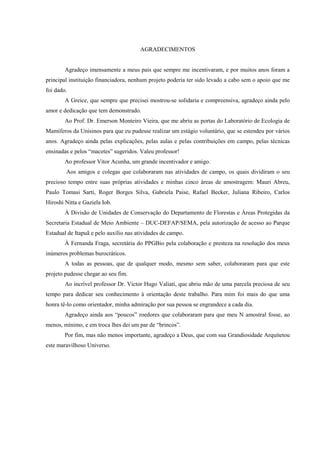 AGRADECIMENTOS

Agradeço imensamente a meus pais que sempre me incentivaram, e por muitos anos foram a
principal instituição financiadora, nenhum projeto poderia ter sido levado a cabo sem o apoio que me
foi dado.
A Greice, que sempre que precisei mostrou-se solidaria e compreensiva, agradeço ainda pelo
amor e dedicação que tem demonstrado.
Ao Prof. Dr. Emerson Monteiro Vieira, que me abriu as portas do Laboratório de Ecologia de
Mamíferos da Unisinos para que eu pudesse realizar um estágio voluntário, que se estendeu por vários
anos. Agradeço ainda pelas explicações, pelas aulas e pelas contribuições em campo, pelas técnicas
ensinadas e pelos “macetes” sugeridos. Valeu professor!
Ao professor Vitor Acunha, um grande incentivador e amigo.
Aos amigos e colegas que colaboraram nas atividades de campo, os quais dividiram o seu
precioso tempo entre suas próprias atividades e minhas cinco áreas de amostragem: Mauri Abreu,
Paulo Tomasi Sarti, Roger Borges Silva, Gabriela Paise, Rafael Becker, Juliana Ribeiro, Carlos
Hiroshi Nitta e Gaziela Iob.
À Divisão de Unidades de Conservação do Departamento de Florestas e Áreas Protegidas da
Secretaria Estadual de Meio Ambiente – DUC-DEFAP/SEMA, pela autorização de acesso ao Parque
Estadual de Itapuã e pelo auxílio nas atividades de campo.
À Fernanda Fraga, secretária do PPGBio pela colaboração e presteza na resolução dos meus
inúmeros problemas burocráticos.
A todas as pessoas, que de qualquer modo, mesmo sem saber, colaboraram para que este
projeto pudesse chegar ao seu fim.
Ao incrível professor Dr. Victor Hugo Valiati, que abriu mão de uma parcela preciosa de seu
tempo para dedicar seu conhecimento à orientação deste trabalho. Para mim foi mais do que uma
honra tê-lo como orientador, minha admiração por sua pessoa se engrandece a cada dia.
Agradeço ainda aos “poucos” roedores que colaboraram para que meu N amostral fosse, ao
menos, mínimo, e em troca lhes dei um par de “brincos”.
Por fim, mas não menos importante, agradeço a Deus, que com sua Grandiosidade Arquitetou
este maravilhoso Universo.

 