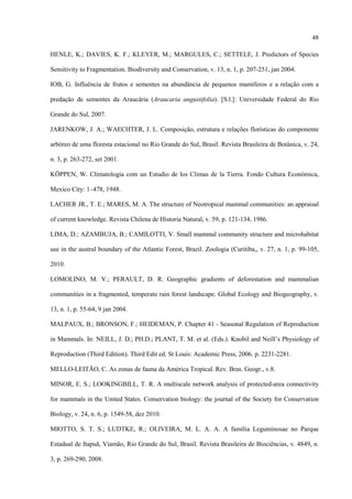 48
HENLE, K.; DAVIES, K. F.; KLEYER, M.; MARGULES, C.; SETTELE, J. Predictors of Species
Sensitivity to Fragmentation. Biodiversity and Conservation, v. 13, n. 1, p. 207-251, jan 2004.
IOB, G. Influência de frutos e sementes na abundância de pequenos mamíferos e a relação com a
predação de sementes da Araucária (Araucaria angustifolia). [S.l.]: Universidade Federal do Rio
Grande do Sul, 2007.
JARENKOW, J. A.; WAECHTER, J. L. Composição, estrutura e relações florísticas do componente
arbóreo de uma floresta estacional no Rio Grande do Sul, Brasil. Revista Brasileira de Botânica, v. 24,
n. 3, p. 263-272, set 2001.
KÖPPEN, W. Climatologia com un Estudio de los Climas de la Tierra. Fondo Cultura Económica,
Mexico City: 1–478, 1948.
LACHER JR., T. E.; MARES, M. A. The structure of Neotropical mammal communities: an appraisal
of current knowledge. Revista Chilena de Historia Natural, v. 59, p. 121-134, 1986.
LIMA, D.; AZAMBUJA, B.; CAMILOTTI, V. Small mammal community structure and microhabitat
use in the austral boundary of the Atlantic Forest, Brazil. Zoologia (Curitiba,, v. 27, n. 1, p. 99-105,
2010.
LOMOLINO, M. V.; PERAULT, D. R. Geographic gradients of deforestation and mammalian
communities in a fragmented, temperate rain forest landscape. Global Ecology and Biogeography, v.
13, n. 1, p. 55-64, 9 jan 2004.
MALPAUX, B.; BRONSON, F.; HEIDEMAN, P. Chapter 41 - Seasonal Regulation of Reproduction
in Mammals. In: NEILL, J. D.; PH.D.; PLANT, T. M. et al. (Eds.). Knobil and Neill’s Physiology of
Reproduction (Third Edition). Third Edit ed. St Louis: Academic Press, 2006. p. 2231-2281.
MELLO-LEITÃO, C. As zonas de fauna da América Tropical. Rev. Bras. Geogr., v.8.
MINOR, E. S.; LOOKINGBILL, T. R. A multiscale network analysis of protected-area connectivity
for mammals in the United States. Conservation biology: the journal of the Society for Conservation
Biology, v. 24, n. 6, p. 1549-58, dez 2010.
MIOTTO, S. T. S.; LUDTKE, R.; OLIVEIRA, M. L. A. A. A família Leguminosae no Parque
Estadual de Itapuã, Viamão, Rio Grande do Sul, Brasil. Revista Brasileira de Biociências, v. 4849, n.
3, p. 269-290, 2008.

 
