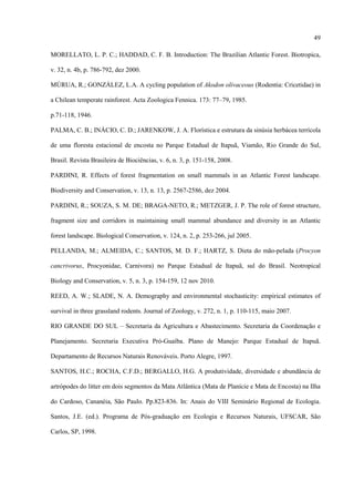 49
MORELLATO, L. P. C.; HADDAD, C. F. B. Introduction: The Brazilian Atlantic Forest. Biotropica,
v. 32, n. 4b, p. 786-792, dez 2000.
MÚRUA, R.; GONZÁLEZ, L.A. A cycling population of Akodon olivaceous (Rodentia: Cricetidae) in
a Chilean temperate rainforest. Acta Zoologica Fennica. 173: 77–79, 1985.
p.71-118, 1946.
PALMA, C. B.; INÁCIO, C. D.; JARENKOW, J. A. Florística e estrutura da sinúsia herbácea terrícola
de uma floresta estacional de encosta no Parque Estadual de Itapuã, Viamão, Rio Grande do Sul,
Brasil. Revista Brasileira de Biociências, v. 6, n. 3, p. 151-158, 2008.
PARDINI, R. Effects of forest fragmentation on small mammals in an Atlantic Forest landscape.
Biodiversity and Conservation, v. 13, n. 13, p. 2567-2586, dez 2004.
PARDINI, R.; SOUZA, S. M. DE; BRAGA-NETO, R.; METZGER, J. P. The role of forest structure,
fragment size and corridors in maintaining small mammal abundance and diversity in an Atlantic
forest landscape. Biological Conservation, v. 124, n. 2, p. 253-266, jul 2005.
PELLANDA, M.; ALMEIDA, C.; SANTOS, M. D. F.; HARTZ, S. Dieta do mão-pelada (Procyon
cancrivorus, Procyonidae, Carnivora) no Parque Estadual de Itapuã, sul do Brasil. Neotropical
Biology and Conservation, v. 5, n. 3, p. 154-159, 12 nov 2010.
REED, A. W.; SLADE, N. A. Demography and environmental stochasticity: empirical estimates of
survival in three grassland rodents. Journal of Zoology, v. 272, n. 1, p. 110-115, maio 2007.
RIO GRANDE DO SUL – Secretaria da Agricultura e Abastecimento. Secretaria da Coordenação e
Planejamento. Secretaria Executiva Pró-Guaíba. Plano de Manejo: Parque Estadual de Itapuã.
Departamento de Recursos Naturais Renováveis. Porto Alegre, 1997.
SANTOS, H.C.; ROCHA, C.F.D.; BERGALLO, H.G. A produtividade, diversidade e abundância de
artrópodes do litter em dois segmentos da Mata Atlântica (Mata de Planície e Mata de Encosta) na Ilha
do Cardoso, Cananéia, São Paulo. Pp.823-836. In: Anais do VIII Seminário Regional de Ecologia.
Santos, J.E. (ed.). Programa de Pós-graduação em Ecologia e Recursos Naturais, UFSCAR, São
Carlos, SP, 1998.

 