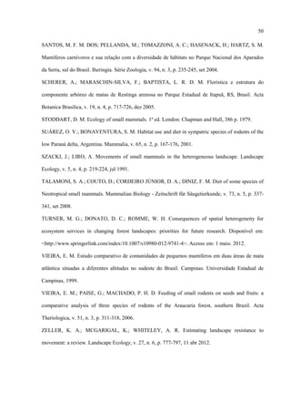 50
SANTOS, M. F. M. DOS; PELLANDA, M.; TOMAZZONI, A. C.; HASENACK, H.; HARTZ, S. M.
Mamíferos carnívoros e sua relação com a diversidade de hábitats no Parque Nacional dos Aparados
da Serra, sul do Brasil. Iheringia. Série Zoologia, v. 94, n. 3, p. 235-245, set 2004.
SCHERER, A.; MARASCHIN-SILVA, F.; BAPTISTA, L. R. D. M. Florística e estrutura do
componente arbóreo de matas de Restinga arenosa no Parque Estadual de Itapuã, RS, Brasil. Acta
Botanica Brasilica, v. 19, n. 4, p. 717-726, dez 2005.
STODDART, D. M. Ecology of small mammals. 1ª ed. London: Chapman and Hall, 386 p. 1979.
SUÁREZ, O. V.; BONAVENTURA, S. M. Habitat use and diet in sympatric species of rodents of the
low Paraná delta, Argentina. Mammalia, v. 65, n. 2, p. 167-176, 2001.
SZACKI, J.; LIRO, A. Movements of small mammals in the heterogeneous landscape. Landscape
Ecology, v. 5, n. 4, p. 219-224, jul 1991.
TALAMONI, S. A.; COUTO, D.; CORDEIRO JÚNIOR, D. A.; DINIZ, F. M. Diet of some species of
Neotropical small mammals. Mammalian Biology - Zeitschrift für Säugetierkunde, v. 73, n. 5, p. 337341, set 2008.
TURNER, M. G.; DONATO, D. C.; ROMME, W. H. Consequences of spatial heterogeneity for
ecosystem services in changing forest landscapes: priorities for future research. Disponível em:
<http://www.springerlink.com/index/10.1007/s10980-012-9741-4>. Acesso em: 1 maio. 2012.
VIEIRA, E. M. Estudo comparativo de comunidades de pequenos mamíferos em duas áreas de mata
atlântica situadas a diferentes altitudes no sudeste do Brasil. Campinas: Universidade Estadual de
Campinas, 1999.
VIEIRA, E. M.; PAISE, G.; MACHADO, P. H. D. Feeding of small rodents on seeds and fruits: a
comparative analysis of three species of rodents of the Araucaria forest, southern Brazil. Acta
Theriologica, v. 51, n. 3, p. 311-318, 2006.
ZELLER, K. A.; MCGARIGAL, K.; WHITELEY, A. R. Estimating landscape resistance to
movement: a review. Landscape Ecology, v. 27, n. 6, p. 777-797, 11 abr 2012.

 