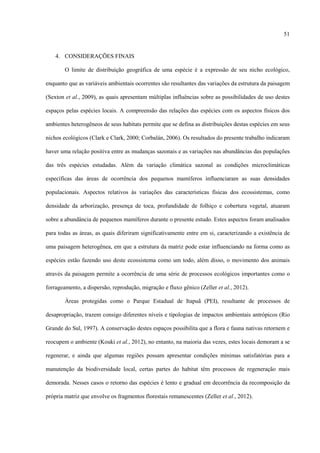 51

4. CONSIDERAÇÕES FINAIS
O limite de distribuição geográfica de uma espécie é a expressão de seu nicho ecológico,
enquanto que as variáveis ambientais ocorrentes são resultantes das variações da estrutura da paisagem
(Sexton et al., 2009), as quais apresentam múltiplas influências sobre as possibilidades de uso destes
espaços pelas espécies locais. A compreensão das relações das espécies com os aspectos físicos dos
ambientes heterogêneos de seus habitats permite que se defina as distribuições destas espécies em seus
nichos ecológicos (Clark e Clark, 2000; Corbalán, 2006). Os resultados do presente trabalho indicaram
haver uma relação positiva entre as mudanças sazonais e as variações nas abundâncias das populações
das três espécies estudadas. Além da variação climática sazonal as condições microclimáticas
específicas das áreas de ocorrência dos pequenos mamíferos influenciaram as suas densidades
populacionais. Aspectos relativos às variações das características físicas dos ecossistemas, como
densidade da arborização, presença de toca, profundidade de folhiço e cobertura vegetal, atuaram
sobre a abundância de pequenos mamíferos durante o presente estudo. Estes aspectos foram analisados
para todas as áreas, as quais diferiram significativamente entre em si, caracterizando a existência de
uma paisagem heterogênea, em que a estrutura da matriz pode estar influenciando na forma como as
espécies estão fazendo uso deste ecossistema como um todo, além disso, o movimento dos animais
através da paisagem permite a ocorrência de uma série de processos ecológicos importantes como o
forrageamento, a dispersão, reprodução, migração e fluxo gênico (Zeller et al., 2012).
Áreas protegidas como o Parque Estadual de Itapuã (PEI), resultante de processos de
desapropriação, trazem consigo diferentes níveis e tipologias de impactos ambientais antrópicos (Rio
Grande do Sul, 1997). A conservação destes espaços possibilita que a flora e fauna nativas retornem e
reocupem o ambiente (Kouki et al., 2012), no entanto, na maioria das vezes, estes locais demoram a se
regenerar, e ainda que algumas regiões possam apresentar condições mínimas satisfatórias para a
manutenção da biodiversidade local, certas partes do habitat têm processos de regeneração mais
demorada. Nesses casos o retorno das espécies é lento e gradual em decorrência da recomposição da
própria matriz que envolve os fragmentos florestais remanescentes (Zeller et al., 2012).

 