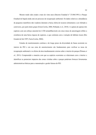 52
Mesmo tendo sido criado a mais de vinte anos (Decreto Estadual n° 33.886/1991) o Parque
Estadual de Itapuã ainda está em processo de recuperação ambiental. Os dados relativos à abundância
de pequenos mamíferos não voadores denotam a baixa oferta de recursos alimentares a ser ofertado a
carnívoros, por parte deste grupo (Faria-Corrêa, 2004; Pellanda et al., 2010). A captura de apenas três
espécies com um esforço amostral de 2.520 armadilhas/noite em cinco áreas de amostragem reflete a
existência de uma baixa riqueza de espécies, o que contrasta com a variação de hábitats locais (Rio
Grande do Sul 1997; Faria-Corrêa, 2004).
Estudos de monitoramento contínuo e de longo prazo da diversidade de fauna ocorrente no
interior do PEI e em sua zona de amortecimento são fundamentais para verificar as taxas de
recuperação ambiental e os efeitos da área imediatamente externa sobre o interior do parque (Pitman et
al., 2011). Compreender a maneira com que as espécies ocorrentes se relacionam com o interior e
identificar os potenciais impactos das zonas vizinhas sobre o parque poderiam fornecer ferramentas
administrativas básicas para a manutenção e gestão futuras do PEI.

 