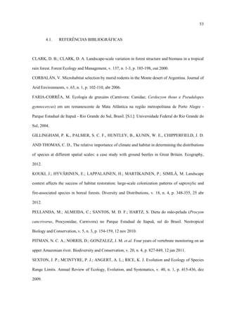 53

4.1.

REFERÊNCIAS BIBLIOGRÁFICAS

CLARK, D. B.; CLARK, D. A. Landscape-scale variation in forest structure and biomass in a tropical
rain forest. Forest Ecology and Management, v. 137, n. 1-3, p. 185-198, out 2000.
CORBALÁN, V. Microhabitat selection by murid rodents in the Monte desert of Argentina. Journal of
Arid Environments, v. 65, n. 1, p. 102-110, abr 2006.
FARIA-CORRÊA, M. Ecologia de graxains (Carnivora: Canidae; Cerdocyon thous e Pseudalopex
gymnocercus) em um remanescente de Mata Atlântica na região metropolitana de Porto Alegre Parque Estadual de Itapuã - Rio Grande do Sul, Brasil. [S.l.]: Universidade Federal do Rio Grande do
Sul, 2004.
GILLINGHAM, P. K., PALMER, S. C. F., HUNTLEY, B., KUNIN, W. E., CHIPPERFIELD, J. D.
AND THOMAS, C. D., The relative importance of climate and habitat in determining the distributions
of species at different spatial scales: a case study with ground beetles in Great Britain. Ecography,
2012.
KOUKI, J.; HYVÄRINEN, E.; LAPPALAINEN, H.; MARTIKAINEN, P.; SIMILÄ, M. Landscape
context affects the success of habitat restoration: large-scale colonization patterns of saproxylic and
fire-associated species in boreal forests. Diversity and Distributions, v. 18, n. 4, p. 348-355, 25 abr
2012.
PELLANDA, M.; ALMEIDA, C.; SANTOS, M. D. F.; HARTZ, S. Dieta do mão-pelada (Procyon
cancrivorus, Procyonidae, Carnivora) no Parque Estadual de Itapuã, sul do Brasil. Neotropical
Biology and Conservation, v. 5, n. 3, p. 154-159, 12 nov 2010.
PITMAN, N. C. A.; NORRIS, D.; GONZALEZ, J. M. et al. Four years of vertebrate monitoring on an
upper Amazonian river. Biodiversity and Conservation, v. 20, n. 4, p. 827-849, 12 jan 2011.
SEXTON, J. P.; MCINTYRE, P. J.; ANGERT, A. L.; RICE, K. J. Evolution and Ecology of Species
Range Limits. Annual Review of Ecology, Evolution, and Systematics, v. 40, n. 1, p. 415-436, dez
2009.

 