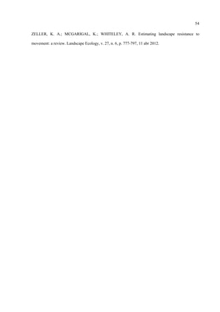 54
ZELLER, K. A.; MCGARIGAL, K.; WHITELEY, A. R. Estimating landscape resistance to
movement: a review. Landscape Ecology, v. 27, n. 6, p. 777-797, 11 abr 2012.

 