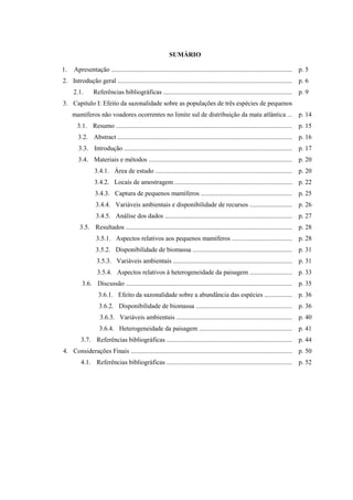 SUMÁRIO
1.

Apresentação ............................................................................................................... p. 5

2. Introdução geral ........................................................................................................... p. 6
2.1.

Referências bibliográficas ............................................................................... p. 9

3. Capitulo I: Efeito da sazonalidade sobre as populações de três espécies de pequenos
mamíferos não voadores ocorrentes no limite sul de distribuição da mata atlântica ... p. 14
3.1. Resumo ............................................................................................................ p. 15
3.2. Abstract ........................................................................................................... p. 16
3.3. Introdução ....................................................................................................... p. 17
3.4. Materiais e métodos ........................................................................................ p. 20
3.4.1. Área de estudo .................................................................................... p. 20
3.4.2. Locais de amostragem ........................................................................ p. 22
3.4.3. Captura de pequenos mamíferos ........................................................ p. 25
3.4.4. Variáveis ambientais e disponibilidade de recursos .......................... p. 26
3.4.5. Análise dos dados .............................................................................. p. 27
3.5. Resultados ...................................................................................................... p. 28
3.5.1. Aspectos relativos aos pequenos mamíferos ..................................... p. 28
3.5.2. Disponibilidade de biomassa ............................................................. p. 31
3.5.3. Variáveis ambientais ......................................................................... p. 31
3.5.4. Aspectos relativos à heterogeneidade da paisagem .......................... p. 33
3.6. Discussão ...................................................................................................... p. 35
3.6.1. Efeito da sazonalidade sobre a abundância das espécies ................. p. 36
3.6.2. Disponibilidade de biomassa ........................................................... p. 36
3.6.3. Variáveis ambientais ....................................................................... p. 40
3.6.4. Heterogeneidade da paisagem ......................................................... p. 41
3.7. Referências bibliográficas ............................................................................. p. 44
4. Considerações Finais ................................................................................................... p. 50
4.1. Referências bibliográficas ............................................................................. p. 52

 