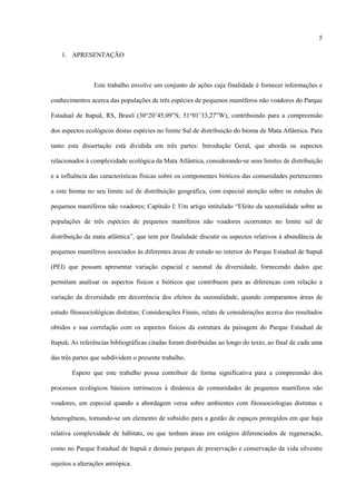 5
1. APRESENTAÇÃO

Este trabalho envolve um conjunto de ações cuja finalidade é fornecer informações e
conhecimentos acerca das populações de três espécies de pequenos mamíferos não voadores do Parque
Estadual de Itapuã, RS, Brasil (30°20’45,09”S; 51°01’33,27”W), contribuindo para a compreensão
dos aspectos ecológicos destas espécies no limite Sul de distribuição do bioma de Mata Atlântica. Para
tanto esta dissertação está dividida em três partes: Introdução Geral, que aborda os aspectos
relacionados à complexidade ecológica da Mata Atlântica, considerando-se seus limites de distribuição
e a influência das características físicas sobre os componentes bióticos das comunidades pertencentes
a este bioma no seu limite sul de distribuição geográfica, com especial atenção sobre os estudos de
pequenos mamíferos não voadores; Capítulo I: Um artigo intitulado “Efeito da sazonalidade sobre as
populações de três espécies de pequenos mamíferos não voadores ocorrentes no limite sul de
distribuição da mata atlântica”, que tem por finalidade discutir os aspectos relativos à abundância de
pequenos mamíferos associados às diferentes áreas de estudo no interior do Parque Estadual de Itapuã
(PEI) que possam apresentar variação espacial e sazonal da diversidade, fornecendo dados que
permitam analisar os aspectos físicos e bióticos que contribuem para as diferenças com relação a
variação da diversidade em decorrência dos efeitos da sazonalidade, quando comparamos áreas de
estudo fitossociológicas distintas; Considerações Finais, relato de considerações acerca dos resultados
obtidos e sua correlação com os aspectos físicos da estrutura da paisagem do Parque Estadual de
Itapuã; As referências bibliográficas citadas foram distribuídas ao longo do texto, ao final de cada uma
das três partes que subdividem o presente trabalho.
Espero que este trabalho possa contribuir de forma significativa para a compreensão dos
processos ecológicos básicos intrínsecos à dinâmica de comunidades de pequenos mamíferos não
voadores, em especial quando a abordagem versa sobre ambientes com fitossociologias distintas e
heterogêneas, tornando-se um elemento de subsídio para a gestão de espaços protegidos em que haja
relativa complexidade de hábitats, ou que tenham áreas em estágios diferenciados de regeneração,
como no Parque Estadual de Itapuã e demais parques de preservação e conservação da vida silvestre
sujeitos a alterações antrópica.

 
