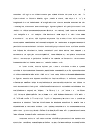 7
marsupiais e 93 espécies de roedores descritas para a Mata Atlântica, das quais 36,4% e 60,22%,
respectivamente, são endêmicas para essa região (Fonseca & Kierulff, 1989; Paglia et al., 2012). A
composição local das comunidades e a ecologia básica da fauna de pequenos mamíferos na Mata
Atlântica já são relativamente bem conhecidas para algumas regiões do país, principalmente no Rio de
Janeiro, São Paulo e Minas Gerais (Fonseca & Kierulff, 1989; Stallings, 1989; Fonseca & Robinson,
1990; Cerqueira et al., 1993; Bergallo, 1994; Leite et al., 1994; Paglia et al., 1995; Grelle, 1996;
Carvalho et al., 1999; Vieira, 1999; Bergallo & Magnusson, 2002; Cunha & Vieira, 2002). Entretanto,
são necessários levantamentos adicionais mais completos das comunidades de pequenos mamíferos,
principalmente nos extremos sul e norte da distribuição geográfica desse bioma, bem como a análise
das relações das características dessas comunidades com outros fatores, tanto bióticos (e.g.
características da vegetação, recursos disponíveis) como abióticos (e.g. precipitação, temperatura,
altitude), uma vez que os padrões de distribuição das espécies, da diversidade e da estrutura da
comunidade ainda não são bem conhecidos (Pardine & Umetsu, 2006).
Na floresta tropical, uma das hipóteses para explicar a diversidade da fauna é a grande
variedade de recursos físicos e alimentares, possibilitando uma especialização dos organismos quanto
ao habito alimentar (Lacher & Mares, 1986; Iob & Vieira, 2008). Embora ocorram variações sazonais
na riqueza e abundância de pequenos mamíferos em diversos ambientes, há ainda uma escassez de
trabalhos que abordem o efeito da disponibilidade de recursos nutricionais sobre estes fatores, e a
maioria dos trabalhos relata apenas a variação dos itens alimentares encontrados nas análises de fezes
dos indivíduos ao longo do ano (Meserve, 1976; Meserve et al., 1988; Santori et al., 1996; Henry,
1997; Cáceres & Monteiro-Filho, 2001; Campos et al., 2001; Suárez & Boaventura, 2001, Vieira et
al., 2006). Os estudos de Vieira (1999) e Bergallo & Magnusson (2002) estão entre os poucos que
descrevem e analisam flutuações populacionais de pequenos mamíferos de acordo com a
disponibilidade de recursos do ambiente e com a variação climática local. No entanto esses estudos,
assim como a grande maioria dos trabalhos científicos já publicados sobre pequenos mamíferos de
Mata Atlântica, foram realizados em áreas do sudeste do País.
Um grande número de espécies neotropicais, incluindo pequenos mamíferos, apresenta uma
considerável variação em seus padrões reprodutivos, em decorrência de mudanças sazonais (Fleming,

 