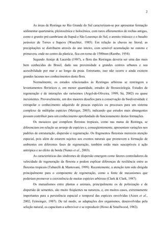 2

As áreas de Restinga no Rio Grande do Sul caracterizam-se por apresentar formação
sedimentar quartenária, pleistocênica e holocênica, com raros afloramentos de rochas antigas,
como o granito pré-cambriano de Itapuã e São Lourenço do Sul, o arenito triássico e o basalto
jurássico de Torres e Itapeva (Waechter, 1985). Em relação às chuvas no litoral, as
precipitações se distribuem através do ano inteiro, com sensível acumulação no outono e
primavera, onde no centro da planície, fica em torno de 1500mm (Rambo, 1954).
Segundo Araújo & Lacerda (1987), a flora das Restingas deveria ser uma das mais
bem conhecidas do Brasil, dado sua proximidade a grandes centros urbanos e sua
acessibilidade por mar e ao longo da praia. Entretanto, isso não ocorre e ainda existem
grandes lacunas nos conhecimentos desta flora.
Normalmente, os estudos relacionados às Restingas arbóreas se restringem a
levantamentos florísticos e, em menor quantidade, estudos de fitossociologia. Estudos de
regeneração e de interações são raríssimos (Argel-de-Oliveira, 1999; Sá, 2002) ou quase
inexistentes. Provavelmente, um dos maiores desafios para a conservação da biodiversidade é
extrapolar o conhecimento adquirido de poucas espécies ou processos para um sistema
complexo de múltiplas espécies (Metzger, 2003), indicando que estudos mais abrangentes
possam contribuir para um conhecimento aprofundado do funcionamento destas formações.
Os mosaicos que compõem florestas tropicais, como nas matas de Restinga, se
diferenciam em relação ao arranjo de espécies e, conseqüentemente, apresentam variações nos
padrões de estruturação, dispersão e regeneração. Os fragmentos florestais merecem atenção
especial, pois além de estarem sujeitos aos eventos naturais que promovem a formação de
ambientes em diferentes fases de regeneração, também estão mais susceptíveis à ação
antrópica e ao efeito de borda (Nunes et al., 2003).
As características das síndromes de dispersão emergem como fatores controladores da
velocidade de regeneração da floresta e podem explicar diferenças de resiliência entre as
florestas tropicais (Tabarelli & Mantovani, 1999). Recentemente, a atenção tem sido dirigida
principalmente para o componente de regeneração, como a fonte de mecanismos que
poderiam promover a coexistência de muitas espécies arbóreas (Clark & Clark, 1987).
Os mutualismos entre plantas e animais, principalmente os de polinização e de
dispersão de sementes, são muito freqüentes na natureza, e, em muitos casos, extremamente
importantes para a persistência espacial e temporal das espécies envolvidas (Aizen et al.,
2002; Feinsinger, 1987). De tal modo, as adaptações dos organismos, desenvolvidas pela
seleção natural, os capacitam a sobreviver e se reproduzir (Howe & Smallwood, 1982).

 