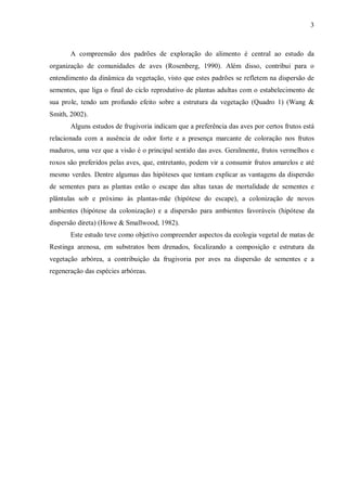 3

A compreensão dos padrões de exploração do alimento é central ao estudo da
organização de comunidades de aves (Rosenberg, 1990). Além disso, contribui para o
entendimento da dinâmica da vegetação, visto que estes padrões se refletem na dispersão de
sementes, que liga o final do ciclo reprodutivo de plantas adultas com o estabelecimento de
sua prole, tendo um profundo efeito sobre a estrutura da vegetação (Quadro 1) (Wang &
Smith, 2002).
Alguns estudos de frugivoria indicam que a preferência das aves por certos frutos está
relacionada com a ausência de odor forte e a presença marcante de coloração nos frutos
maduros, uma vez que a visão é o principal sentido das aves. Geralmente, frutos vermelhos e
roxos são preferidos pelas aves, que, entretanto, podem vir a consumir frutos amarelos e até
mesmo verdes. Dentre algumas das hipóteses que tentam explicar as vantagens da dispersão
de sementes para as plantas estão o escape das altas taxas de mortalidade de sementes e
plântulas sob e próximo às plantas-mãe (hipótese do escape), a colonização de novos
ambientes (hipótese da colonização) e a dispersão para ambientes favoráveis (hipótese da
dispersão direta) (Howe & Smallwood, 1982).
Este estudo teve como objetivo compreender aspectos da ecologia vegetal de matas de
Restinga arenosa, em substratos bem drenados, focalizando a composição e estrutura da
vegetação arbórea, a contribuição da frugivoria por aves na dispersão de sementes e a
regeneração das espécies arbóreas.

 