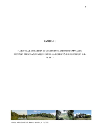 5

CAPÍTULO I

FLORÍSTICA E ESTRUTURA DO COMPONENTE ARBÓREO DE MATAS DE
RESTINGA ARENOSA NO PARQUE ESTADUAL DE ITAPUÃ, RIO GRANDE DO SUL,
BRASIL*

* Artigo publicado na Acta Botanica Brasilica, v. 19, 2005.

 