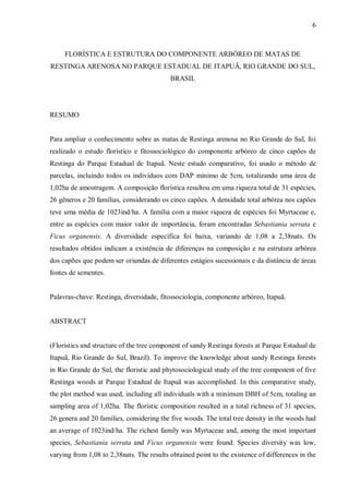 6

FLORÍSTICA E ESTRUTURA DO COMPONENTE ARBÓREO DE MATAS DE
RESTINGA ARENOSA NO PARQUE ESTADUAL DE ITAPUÃ, RIO GRANDE DO SUL,
BRASIL

RESUMO
Para ampliar o conhecimento sobre as matas de Restinga arenosa no Rio Grande do Sul, foi
realizado o estudo florístico e fitossociológico do componente arbóreo de cinco capões de
Restinga do Parque Estadual de Itapuã. Neste estudo comparativo, foi usado o método de
parcelas, incluindo todos os indivíduos com DAP mínimo de 5cm, totalizando uma área de
1,02ha de amostragem. A composição florística resultou em uma riqueza total de 31 espécies,
26 gêneros e 20 famílias, considerando os cinco capões. A densidade total arbórea nos capões
teve uma média de 1023ind/ha. A família com a maior riqueza de espécies foi Myrtaceae e,
entre as espécies com maior valor de importância, foram encontradas Sebastiania serrata e
Ficus organensis. A diversidade específica foi baixa, variando de 1,08 a 2,38nats. Os
resultados obtidos indicam a existência de diferenças na composição e na estrutura arbórea
dos capões que podem ser oriundas de diferentes estágios sucessionais e da distância de áreas
fontes de sementes.
Palavras-chave: Restinga, diversidade, fitossociologia, componente arbóreo, Itapuã.
ABSTRACT
(Floristics and structure of the tree component of sandy Restinga forests at Parque Estadual de
Itapuã, Rio Grande do Sul, Brazil). To improve the knowledge about sandy Restinga forests
in Rio Grande do Sul, the floristic and phytosociological study of the tree component of five
Restinga woods at Parque Estadual de Itapuã was accomplished. In this comparative study,
the plot method was used, including all individuals with a minimum DBH of 5cm, totaling an
sampling area of 1,02ha. The floristic composition resulted in a total richness of 31 species,
26 genera and 20 families, considering the five woods. The total tree density in the woods had
an average of 1023ind/ha. The richest family was Myrtaceae and, among the most important
species, Sebastiania serrata and Ficus organensis were found. Species diversity was low,
varying from 1,08 to 2,38nats. The results obtained point to the existence of differences in the

 