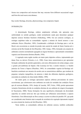 7

forests tree composition and structure that may outcome from different successional stages
and from the seed source area distance.
Key words: Restinga, diversity, phytosociology, tree component, Itapuã.
INTRODUÇÃO
A denominação Restinga, embora amplamente utilizada, não apresenta uma
uniformidade no sentido geológico, sendo normalmente usada para denominar qualquer
depósito arenoso litorâneo brasileiro (Falkenberg, 1999). Em um contexto ecológico, as
restingas englobam todas as comunidades vegetais e animais do litoral arenoso e seus
ambientes físicos (Waechter, 1985). Considerando a definição de Restinga para o sul do
Brasil, este ecossistema se estende da porção mais austral do estado de Santa Catarina até o
extremo sul do Rio Grande do Sul (Waechter, 1985; Araújo, 1992), formando um conjunto de
ambientes costeiros normalmente agregados às lagoas litorâneas e apresentando comunidades
vegetais com fisionomias distintas (Rambo, 1956).
A vegetação nesta região recobre em maior parte depósitos eólicos, representados por
dunas fixas ou móveis (Teixeira et al., 1986). Essas áreas caracterizam-se por apresentar
formação sedimentar do período quaternário, com raros afloramentos de rochas antigas, como
o granito pré-cambriano de Itapuã e São Lourenço do Sul, o arenito triássico e o basalto
jurássico de Torres e Itapeva (Waechter, 1985). As comunidades vegetais da Restinga sulbrasileira constituem um mosaico de acordo com as características edáficas, que resultam de
pequenas variações topográficas, da natureza e idade dos diferentes depósitos geológicos,
associadas às condições de clima úmido (Müller, 1999).
De modo geral, as restingas apresentam espécies arbóreas provenientes de outros
ecossistemas, que colonizaram estes ambientes em razão da variedade das condições físicas
que ali ocorrem (Rambo, 1954; Araújo & Lacerda, 1987; Freire, 1990), porém apresentam
variações fisionômicas devido às condições distintas do seu ambiente de origem (Assumpção
& Nascimento, 2000). Nestas formações há uma significativa diminuição da diversidade
específica no sentido norte-sul, fato que termina por influenciar sensivelmente o aspecto
fisionômico. Esta diferenciação na flora começa a ocorrer na altura do paralelo 30°, que pode
ser considerado uma fronteira mais avançada de ocorrência da vegetação tipicamente tropical
na costa oriental da América do Sul (Waechter, 1985).
Neste âmbito, as comunidades arbóreas de substrato arenoso, também conhecidas

 