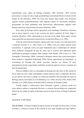8

regionalmente como capões de Restinga (Lindman, 1906; Waechter, 1985), ocorrem
praticamente ao longo de toda a região geomorfológica denominada Planície Costeira do Rio
Grande do Sul (Waechter, 1990). Nas áreas mais internas desta região, estas formações
vegetais ocorrem predominantemente sobre depósitos planos ou suavemente ondulados,
apresentando um porte geralmente mais desenvolvido, diferentemente daquelas sobre
barreiras quartzosas mais próximas do oceano (Waechter, 1990).
Estas matas de Restinga arenosa apresentam certa semelhança fisionômica e florística
com as matas rupestres, como as que ocorrem nos morros graníticos de Porto Alegre e
arredores (Waechter, 1985), sobressaindo-se as da zona sul da cidade. Nesta região, existem
matas psamófilas que apresentam características xeromórficas (Brack et al., 1998).
O fato de serem áreas de formações vegetais sobre solos recentes, tais como planossolos
e neossolos (Teixeira et al., 1986; Streck et al., 2002), revela um caráter especial nestes
ecossistemas. A vegetação exerce um papel fundamental para a estabilização do substrato
nestes ambientes, protegendo da ação do vento, que se constitui num importante agente
modificador da paisagem (Lindman, 1906; Lamego, 1946; Rambo, 1956; Costa et al., 1984;
Assumpção e Nascimento, 2000), e mantendo a drenagem natural, bem como preservando a
fauna residente e migratória (Falkenberg, 1999). Mesmo apresentando tal importância, os
ecossistemas de Restinga têm sofrido crescentes impactos nos últimos 50 anos,
principalmente devido à especulação imobiliária, invasão de espécies exóticas e expansão das
áreas de agropecuária.
Diversos trabalhos sobre as comunidades de Restinga têm sido feitos no Rio Grande do
Sul ao longo dos anos, sendo contemplados somente aspectos sobre a composição florística,
em sua maioria. São poucos, contudo, os estudos que abordam a fitossociologia das matas de
Restinga arenosa, destacando-se os de Dillenburg et al. (1992), Rossoni (1993), Brum (1995)
Waechter et al. (2000), Moraes & Mondin (2001) e Dorneles & Waechter (2004).
Visando ampliar o conhecimento destas formações vegetais, o presente estudo tem
como objetivo analisar a composição florística e a estrutura fitossociológica do componente
arbóreo de um cordão de capões de Restinga arenosa da Praia de Fora no Parque Estadual de
Itapuã.
MATERIAL E MÉTODOS
Área de Estudo - O Parque Estadual de Itapuã encontra-se na região de divisa entre o Escudo
Cristalino e a Planície Costeira do Rio Grande do Sul, sendo banhado pelo lago Guaíba a

 