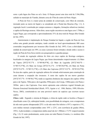 9

oeste e pela lagoa dos Patos ao sul e leste. O Parque possui uma área total de 5.566,50ha,
sediado no município de Viamão, distante cerca de 57km do centro de Porto Alegre.
A Praia de Fora é a maior praia da unidade de conservação, com 16km de extensão,
iniciando junto ao morro de Itapuã e se estendendo até o Pontal das Desertas (Fig. 1.1). A
vegetação local é constituída por campos arenosos e alagados, formações arbustivas (moitas)
e capões de Restinga arenosa. Além disto, nessa região encontra-se uma lagoa com 1.750ha, a
Lagoa Negra, que corresponde a aproximadamente 31% da área total do Parque (Rio Grande
do Sul, 1997).
Anteriormente à implantação do Parque Estadual de Itapuã, a região da Praia de Fora
sofreu uma grande pressão antrópica, tendo existido no local aproximadamente 800 casas
construídas irregularmente por invasores (Rio Grande do Sul, 1997). Com a efetividade da
unidade de conservação em 1991, as casas e pessoas foram retiradas e desde então o acesso à
região da Praia de Fora ficou restrito aos pesquisadores e guardas-parque.
O estudo da vegetação arbórea foi feito em cinco capões de Restinga contíguos,
localizados às margens da Lagoa Negra, que foram denominados respectivamente: (1) Mato
da Tapera [30°22’47,7”S - 51°00’40,9”W], (2) Mato da Lagoinha [30°22’48,9”S 51°00’37,5”W], (3) Mato da Coruja [30°22’51,1”S - 51°00’29,0”W], (4) Mato do Puma
[30°22’51,9”S - 51°00’15,3”W] e (5) Mato das Capivaras [30°23’15,5”S - 50°58’43,9”W].
Na área dos capões, parte da vegetação arbórea foi retirada seletivamente para construção de
casas durante a ocupação dos invasores. A oeste dos capões há um morro granítico
[30°22’47,7”S - 51°00’06,3”W], tendo as seguintes distâncias das margens dos capões: 650m
para o da Tapera, 720m para o da Lagoinha, 950m para o da Coruja, 1300m para o do Puma e
3850m para o das Capivaras. Esse morro apresenta uma cobertura vegetal formada por
Floresta Estacional Semidecidual (Knob, 1975; Aguiar et al., 1986; Backes, 1999; OliveiraNeves, 2003), constituindo-se em uma provável matriz de espécies que ocorrem nesses
capões.
Clima e solo - Segundo o sistema de Köppen, o clima da região onde se localiza o Parque é
classificado como Cfa, subtropical úmido, com possibilidade de estiagem, com a temperatura
do mês mais quente ultrapassando 22ºC e a do mês mais frio inferior a 18°C e superior a 3°C,
com médias mensais compreendidas entre 10°C e 22°C, com ocorrência de geadas (Mota,
1951). A pluviosidade e a temperatura média anual são de 1.300mm e 17,5°C respectivamente
(Fig. 1.2). O vento predominante, assim como em toda Planície Costeira, é o nordeste (Rio
Grande do Sul, 1997).

 