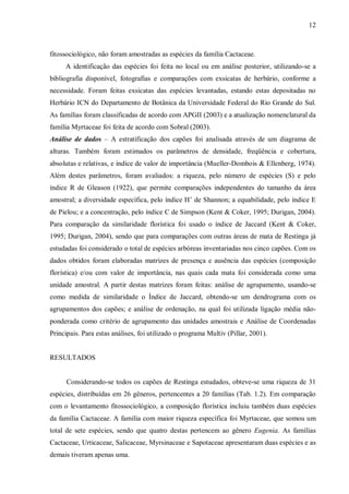 12

fitossociológico, não foram amostradas as espécies da família Cactaceae.
A identificação das espécies foi feita no local ou em análise posterior, utilizando-se a
bibliografia disponível, fotografias e comparações com exsicatas de herbário, conforme a
necessidade. Foram feitas exsicatas das espécies levantadas, estando estas depositadas no
Herbário ICN do Departamento de Botânica da Universidade Federal do Rio Grande do Sul.
As famílias foram classificadas de acordo com APGII (2003) e a atualização nomenclatural da
família Myrtaceae foi feita de acordo com Sobral (2003).
Análise de dados – A estratificação dos capões foi analisada através de um diagrama de
alturas. Também foram estimados os parâmetros de densidade, freqüência e cobertura,
absolutas e relativas, e índice de valor de importância (Mueller-Dombois & Ellenberg, 1974).
Além destes parâmetros, foram avaliados: a riqueza, pelo número de espécies (S) e pelo
índice R de Gleason (1922), que permite comparações independentes do tamanho da área
amostral; a diversidade específica, pelo índice H’ de Shannon; a equabilidade, pelo índice E
de Pielou; e a concentração, pelo índice C de Simpson (Kent & Coker, 1995; Durigan, 2004).
Para comparação da similaridade florística foi usado o índice de Jaccard (Kent & Coker,
1995; Durigan, 2004), sendo que para comparações com outras áreas de mata de Restinga já
estudadas foi considerado o total de espécies arbóreas inventariadas nos cinco capões. Com os
dados obtidos foram elaboradas matrizes de presença e ausência das espécies (composição
florística) e/ou com valor de importância, nas quais cada mata foi considerada como uma
unidade amostral. A partir destas matrizes foram feitas: análise de agrupamento, usando-se
como medida de similaridade o Índice de Jaccard, obtendo-se um dendrograma com os
agrupamentos dos capões; e análise de ordenação, na qual foi utilizada ligação média nãoponderada como critério de agrupamento das unidades amostrais e Análise de Coordenadas
Principais. Para estas análises, foi utilizado o programa Multiv (Pillar, 2001).
RESULTADOS
Considerando-se todos os capões de Restinga estudados, obteve-se uma riqueza de 31
espécies, distribuídas em 26 gêneros, pertencentes a 20 famílias (Tab. 1.2). Em comparação
com o levantamento fitossociológico, a composição florística incluiu também duas espécies
da família Cactaceae. A família com maior riqueza específica foi Myrtaceae, que somou um
total de sete espécies, sendo que quatro destas pertencem ao gênero Eugenia. As famílias
Cactaceae, Urticaceae, Salicaceae, Myrsinaceae e Sapotaceae apresentaram duas espécies e as
demais tiveram apenas uma.

 