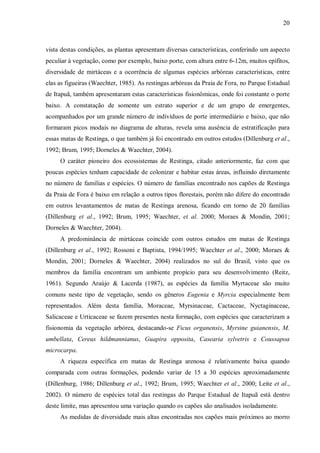 20

vista destas condições, as plantas apresentam diversas características, conferindo um aspecto
peculiar à vegetação, como por exemplo, baixo porte, com altura entre 6-12m, muitos epífitos,
diversidade de mirtáceas e a ocorrência de algumas espécies arbóreas características, entre
elas as figueiras (Waechter, 1985). As restingas arbóreas da Praia de Fora, no Parque Estadual
de Itapuã, também apresentaram estas características fisionômicas, onde foi constante o porte
baixo. A constatação de somente um estrato superior e de um grupo de emergentes,
acompanhados por um grande número de indivíduos de porte intermediário e baixo, que não
formaram picos modais no diagrama de alturas, revela uma ausência de estratificação para
essas matas de Restinga, o que também já foi encontrado em outros estudos (Dillenburg et al.,
1992; Brum, 1995; Dorneles & Waechter, 2004).
O caráter pioneiro dos ecossistemas de Restinga, citado anteriormente, faz com que
poucas espécies tenham capacidade de colonizar e habitar estas áreas, influindo diretamente
no número de famílias e espécies. O número de famílias encontrado nos capões de Restinga
da Praia de Fora é baixo em relação a outros tipos florestais, porém não difere do encontrado
em outros levantamentos de matas de Restinga arenosa, ficando em torno de 20 famílias
(Dillenburg et al., 1992; Brum, 1995; Waechter, et al. 2000; Moraes & Mondin, 2001;
Dorneles & Waechter, 2004).
A predominância de mirtáceas coincide com outros estudos em matas de Restinga
(Dillenburg et al., 1992; Rossoni e Baptista, 1994/1995; Waechter et al., 2000; Moraes &
Mondin, 2001; Dorneles & Waechter, 2004) realizados no sul do Brasil, visto que os
membros da família encontram um ambiente propício para seu desenvolvimento (Reitz,
1961). Segundo Araújo & Lacerda (1987), as espécies da família Myrtaceae são muito
comuns neste tipo de vegetação, sendo os gêneros Eugenia e Myrcia especialmente bem
representados. Além desta família, Moraceae, Myrsinaceae, Cactaceae, Nyctaginaceae,
Salicaceae e Urticaceae se fazem presentes nesta formação, com espécies que caracterizam a
fisionomia da vegetação arbórea, destacando-se Ficus organensis, Myrsine guianensis, M.
umbellata, Cereus hildmannianus, Guapira opposita, Casearia sylvetris e Coussapoa
microcarpa.
A riqueza específica em matas de Restinga arenosa é relativamente baixa quando
comparada com outras formações, podendo variar de 15 a 30 espécies aproximadamente
(Dillenburg, 1986; Dillenburg et al., 1992; Brum, 1995; Waechter et al., 2000; Leite et al.,
2002). O número de espécies total das restingas do Parque Estadual de Itapuã está dentro
deste limite, mas apresentou uma variação quando os capões são analisados isoladamente.
As medidas de diversidade mais altas encontradas nos capões mais próximos ao morro

 