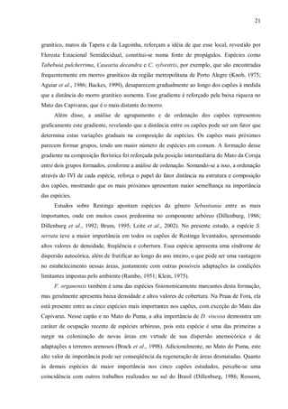 21

granítico, matos da Tapera e da Lagoinha, reforçam a idéia de que esse local, revestido por
Floresta Estacional Semidecidual, constitui-se numa fonte de propágulos. Espécies como
Tabebuia pulcherrima, Casearia decandra e C. sylvestris, por exemplo, que são encontradas
frequentemente em morros graníticos da região metropolitana de Porto Alegre (Knob, 1975;
Aguiar et al., 1986; Backes, 1999), desaparecem gradualmente ao longo dos capões à medida
que a distância do morro granítico aumenta. Esse gradiente é reforçado pela baixa riqueza no
Mato das Capivaras, que é o mais distante do morro.
Além disso, a análise de agrupamento e de ordenação dos capões representou
graficamente este gradiente, revelando que a distância entre os capões pode ser um fator que
determina estas variações graduais na composição de espécies. Os capões mais próximos
parecem formar grupos, tendo um maior número de espécies em comum. A formação desse
gradiente na composição florística foi reforçada pela posição intermediária do Mato da Coruja
entre dois grupos formados, conforme a análise de ordenação. Somando-se a isso, a ordenação
através do IVI de cada espécie, reforça o papel do fator distância na estrutura e composição
dos capões, mostrando que os mais próximos apresentam maior semelhança na importância
das espécies.
Estudos sobre Restinga apontam espécies do gênero Sebastiania entre as mais
importantes, onde em muitos casos predomina no componente arbóreo (Dillenburg, 1986;
Dillenburg et al., 1992; Brum, 1995; Leite et al., 2002). No presente estudo, a espécie S.
serrata teve a maior importância em todos os capões de Restinga levantados, apresentando
altos valores de densidade, freqüência e cobertura. Essa espécie apresenta uma síndrome de
dispersão autocórica, além de frutificar ao longo do ano inteiro, o que pode ser uma vantagem
no estabelecimento nessas áreas, juntamente com outras possíveis adaptações às condições
limitantes impostas pelo ambiente (Rambo, 1951; Klein, 1975).
F. organensis também é uma das espécies fisionomicamente marcantes desta formação,
mas geralmente apresenta baixa densidade e altos valores de cobertura. Na Praia de Fora, ela
está presente entre as cinco espécies mais importantes nos capões, com exceção do Mato das
Capivaras. Nesse capão e no Mato do Puma, a alta importância de D. viscosa demonstra um
caráter de ocupação recente de espécies arbóreas, pois esta espécie é uma das primeiras a
surgir na colonização de novas áreas em virtude de sua dispersão anemocórica e de
adaptações a terrenos arenosos (Brack et al., 1998). Adicionalmente, no Mato do Puma, este
alto valor de importância pode ser conseqüência da regeneração de áreas desmatadas. Quanto
às demais espécies de maior importância nos cinco capões estudados, percebe-se uma
coincidência com outros trabalhos realizados no sul do Brasil (Dillenburg, 1986; Rossoni,

 