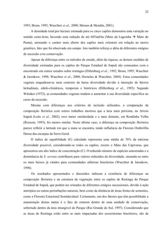 22

1993; Brum, 1995; Waechter et al., 2000; Moraes & Mondin, 2001).
A densidade total por hectare estimada para os cinco capões demonstra uma variação no
sentido oeste-leste, havendo uma redução de até 685ind/ha (Mato da Lagoinha ! Mato do
Puma), atestando o caráter mais aberto dos capões mais orientais em relação ao morro
granítico, fato que foi observado em campo. Isto também reforça a idéia de diferentes estágios
de sucessão e/ou conservação.
Apesar da diferença entre os métodos de estudo, além da riqueza, as demais medidas de
diversidade estimadas para os capões do Parque Estadual de Itapuã são consoantes com o
encontrado em outros estudos sobre restingas (Dillenburg et al., 1992; Brum, 1995; Waechter
& Jarenkow, 1998; Waechter et al., 2000; Dorneles & Waechter, 2004). Estas comunidades
vegetais enquadram-se num contexto de baixa diversidade devido à interação de fatores
latitudinais, edafo-climáticos, temporais e históricos (Dillenburg et al., 1992). Segundo
Wittaker (1972), as comunidades vegetais tendem a aumentar a sua diversidade específica no
curso da sucessão.
Mesmo com diferenças nos critérios de inclusão utilizados, a comparação da
composição florística com outros trabalhos mostrou que a área mais próxima, no Arroio
Itapuã (Leite et al., 2002), teve maior similaridade e a mais distante, em Rondinha Velha
(Rossoni, 1993), foi menos similar. Neste último caso, a diferença na composição florística
parece refletir a latitude em que a mata se encontra, tendo influência da Floresta Ombrófila
Densa das escarpas da Serra Geral.
O índice de equabilidade (E) calculado representa uma média de 76% da máxima
diversidade possível, considerando-se todos os capões, exceto o Mato das Capivaras, que
apresentou um alto índice de concentração (C). O reduzido número de espécies amostradas e a
dominância de S. serrata contribuem para valores reduzidos de diversidade, situando-se entre
os mais baixos já citados para comunidades arbóreas brasileiras (Waechter & Jarenkow,
1998).
Os resultados apresentados e discutidos indicam a existência de diferenças na
composição florística e na estrutura da vegetação entre os capões de Restinga do Parque
Estadual de Itapuã, que podem ser oriundos de diferentes estágios sucessionais, devido à ação
antrópica ou outras perturbações naturais, bem como da distância de áreas fontes de sementes,
como a Floresta Estacional Semidecidual. Certamente, um dos fatores que têm possibilitado a
manutenção destas matas é o fato de estarem dentro de uma unidade de conservação,
sobretudo dentro da área intangível do Parque (Rio Grande do Sul, 1997). Considerando que
as áreas de Restinga estão entre as mais impactadas dos ecossistemas brasileiros, são de

 