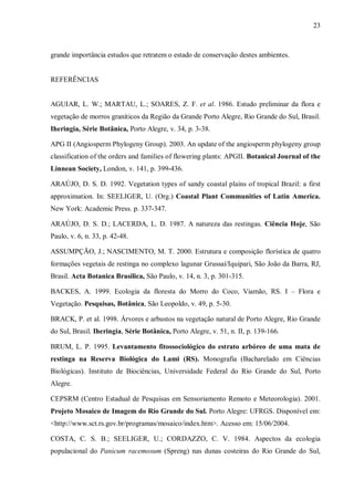 23

grande importância estudos que retratem o estado de conservação destes ambientes.
REFERÊNCIAS
AGUIAR, L. W.; MARTAU, L.; SOARES, Z. F. et al. 1986. Estudo preliminar da flora e
vegetação de morros graníticos da Região da Grande Porto Alegre, Rio Grande do Sul, Brasil.
Iheringia, Série Botânica, Porto Alegre, v. 34, p. 3-38.
APG II (Angiosperm Phylogeny Group). 2003. An update of the angiosperm phylogeny group
classification of the orders and families of flowering plants: APGII. Botanical Journal of the
Linnean Society, London, v. 141, p. 399-436.
ARAÚJO, D. S. D. 1992. Vegetation types of sandy coastal plains of tropical Brazil: a first
approximation. In: SEELIGER, U. (Org.) Coastal Plant Communities of Latin America.
New York: Academic Press. p. 337-347.
ARAÚJO, D. S. D.; LACERDA, L. D. 1987. A natureza das restingas. Ciência Hoje, São
Paulo, v. 6, n. 33, p. 42-48.
ASSUMPÇÃO, J.; NASCIMENTO, M. T. 2000. Estrutura e composição florística de quatro
formações vegetais de restinga no complexo lagunar Grussaí/Iquipari, São João da Barra, RJ,
Brasil. Acta Botanica Brasilica, São Paulo, v. 14, n. 3, p. 301-315.
BACKES, A. 1999. Ecologia da floresta do Morro do Coco, Viamão, RS. I – Flora e
Vegetação. Pesquisas, Botânica, São Leopoldo, v. 49, p. 5-30.
BRACK, P. et al. 1998. Árvores e arbustos na vegetação natural de Porto Alegre, Rio Grande
do Sul, Brasil. Iheringia, Série Botânica, Porto Alegre, v. 51, n. II, p. 139-166.
BRUM, L. P. 1995. Levantamento fitossociológico do estrato arbóreo de uma mata de
restinga na Reserva Biológica do Lami (RS). Monografia (Bacharelado em Ciências
Biológicas). Instituto de Biociências, Universidade Federal do Rio Grande do Sul, Porto
Alegre.
CEPSRM (Centro Estadual de Pesquisas em Sensoriamento Remoto e Meteorologia). 2001.
Projeto Mosaico de Imagem do Rio Grande do Sul. Porto Alegre: UFRGS. Disponível em:
<http://www.sct.rs.gov.br/programas/mosaico/index.htm>. Acesso em: 15/06/2004.
COSTA, C. S. B.; SEELIGER, U.; CORDAZZO, C. V. 1984. Aspectos da ecologia
populacional do Panicum racemosum (Spreng) nas dunas costeiras do Rio Grande do Sul,

 