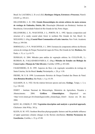 24

Brasil. In: LACERDA, L. D. et al. (Ed.) Restingas: Origem, Estrutura e Processos. Niterói:
CEUFF. p. 395-411.
DILLENBURG, L. R. 1986. Estudo fitossociológico do estrato arbóreo da mata arenosa
de restinga de Emboaba, Osório, RS. Dissertação (Mestrado em Botânica). Instituto de
Biociências, Universidade Federal do Rio Grande do Sul, Porto Alegre.
DILLENBURG, L. R.; WAECHTER, J. L.; PORTO, M. L. 1992. Species composition and
structure of a sandy coastal plain forest in northern Rio Grande do Sul, Brazil. In:
SEELIGER, U. (Org.) Coastal Plant Communities of Latin America. New York: Academic
Press. p. 349-366.
DORNELES, L. P. P.; WAECHTER, J. L. 2004. Estrutura do componente arbóreo da floresta
arenosa de restinga do Parque Nacional da Lagoa do Peixe, Rio Grande do Sul. Hoehnea, São
Paulo, v. 31, n. 1, p. 61-71.
DURIGAN, G. 2004. Métodos para análise de vegetação arbórea. In: CULLEN-JR., L.;
RUDRAN, R.; VALLADARES-PADUA, C. (Org.) Métodos de Estudos em Biologia da
Conservação e Manejo da Vida Silvestre. Curitiba: UFPR. p: 455-480.
FALKENBERG, D. B. 1999. Aspectos da flora e da vegetação secundária da restinga de
Santa Catarina, Sul do Brasil. Insula, Florianópolis, v. 28, p. 1-30.
FREIRE, M. S. B. 1990. Levantamento florístico do Parque Estadual das Dunas de Natal.
Acta Botanica Brasilica, São Paulo, v. 4, p. 41-59.
GLEASON, H. A. 1922. On the relation between species and area. Ecology, Tempe, v. 3, n.
2, p. 158-162.
INMET – Instituto Nacional de Meteorologia, Ministério da Agricultura, Pecuária e
Abastecimento.

2004.

Gráficos

Climatológicos.

Disponível

em:

<http:www.inmet.gov.br/climatologia/combo_climatologia_I.html>. Acesso em: 20. dez.
2004.
KENT, M.; COKER, P. 1995. Vegetation description and analysis: a practical approach.
Chichester: John Wiley. 363 p.
KLEIN, R. M. 1975. Southern Brazilian phytogeographic features and the probable influence
of upper quaternary climatic changes in the floristic distribution. Boletim Paranaense de
Geociências, Curitiba, v. 33, p. 67-88.

 