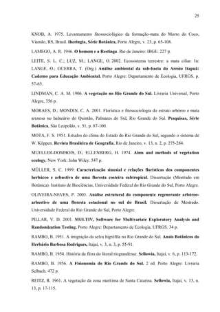 25

KNOB, A. 1975. Levantamento fitossociológico da formação-mata do Morro do Coco,
Viamão, RS, Brasil. Iheringia, Série Botânica, Porto Alegre, v. 23, p. 65-108.
LAMEGO, A. R. 1946. O homem e a Restinga. Rio de Janeiro: IBGE. 227 p.
LEITE, S. L. C.; LUZ, M.; LANGE, O. 2002. Ecossistema terrestre: a mata ciliar. In:
LANGE, O.; GUERRA, T. (Org.) Análise ambiental da sub-bacia do Arroio Itapuã:
Caderno para Educação Ambiental. Porto Alegre: Departamento de Ecologia, UFRGS. p.
57-65.
LINDMAN, C. A. M. 1906. A vegetação no Rio Grande do Sul. Livraria Universal, Porto
Alegre, 356 p.
MORAES, D.; MONDIN, C. A. 2001. Florística e fitossociologia do estrato arbóreo e mata
arenosa no balneário do Quintão, Palmares do Sul, Rio Grande do Sul. Pesquisas, Série
Botânica, São Leopoldo, v. 51, p. 87-100.
MOTA, F. S. 1951. Estudos do clima do Estado do Rio Grande do Sul, segundo o sistema de
W. Köppen. Revista Brasileira de Geografia, Rio de Janeiro, v. 13, n. 2, p. 275-284.
MUELLER-DOMBOIS, D.; ELLENBERG, H. 1974. Aims and methods of vegetation
ecology. New York: John Wiley. 547 p.
MÜLLER, S. C. 1999. Caracterização sinusial e relações florísticas dos componentes
herbáceo e arbustivo de uma floresta costeira subtropical. Dissertação (Mestrado em
Botânica). Instituto de Biociências, Universidade Federal do Rio Grande do Sul, Porto Alegre.
OLIVEIRA-NEVES, P. 2003. Análise estrutural do componente regenerante arbóreoarbustivo de uma floresta estacional no sul do Brasil. Dissertação de Mestrado.
Universidade Federal do Rio Grande do Sul, Porto Alegre.
PILLAR, V. D. 2001. MULTIV, Software for Multivariate Exploratory Analysis and
Randomization Testing. Porto Alegre: Departamento de Ecologia, UFRGS. 34 p.
RAMBO, B. 1951. A imigração da selva higrófila no Rio Grande do Sul. Anais Botânicos do
Herbário Barbosa Rodrigues, Itajaí, v. 3, n. 3, p. 55-91.
RAMBO, B. 1954. História da flora do litoral riograndense. Sellowia, Itajaí, v. 6, p. 113-172.
RAMBO, B. 1956. A Fisionomia do Rio Grande do Sul. 2 ed. Porto Alegre: Livraria
Selbach. 472 p.
REITZ, R. 1961. A vegetação da zona marítima de Santa Catarina. Sellowia, Itajaí, v. 13, n.
13, p. 17-115.

 
