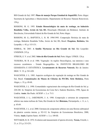 26

RIO Grande do Sul, 1997. Plano de manejo Parque Estadual de Itapuã/RS. Porto Alegre:
Secretaria da Agricultura e Abastecimento, Departamento de Recursos Naturais Renováveis.
158 p.
ROSSONI, M. G. 1993. Estudo fitossociológico da mata de restinga, no balneário
Rondinha Velha, Arroio do Sal, RS. Dissertação (Mestrado em Botânica). Instituto de
Biociências, Universidade Federal do Rio Grande do Sul, Porto Alegre.
ROSSONI, M. G.; BAPTISTA, L. R. M. 1994/1995. Composição florística da mata de
restinga, Balneário Rondinha Velha, Arroio do Sal, RS, Brasil. Pesquisas, Botânica, São
Leopoldo, v. 45, p. 115-131.
SOBRAL, M. 2003. A família Myrtaceae no Rio Grande do Sul. São Leopoldo:
UNISINOS. 215 p.
STRECK, E. V. et al. 2002. Solos do Rio Grande do Sul. Porto Alegre: UFRGS. 126 p.
TEIXEIRA, M. B. et al. 1986. Vegetação: As regiões fitoecológicas, sua natureza e seus
recursos econômicos - Estudo fitogeográfico. In: INSTITUTO BRASILEIRO DE
GEOGRAFIA E ESTATÍSTICA. Levantamento de Recursos Naturais. Rio de Janeiro:
IBGE. V. 33. p: 541-620.
WAECHTER, J. L. 1985. Aspectos ecológicos da vegetação de restinga no Rio Grande do
Sul, Brasil. Comunicações do Museu de Ciências da PUCRS, Série Botânica, Porto
Alegre, v. 33, p. 49-68.
WAECHTER, J. L. 1990. Comunidades vegetacionais das restingas do Rio Grande do Sul. p.
228-248. In: Simpósio de Ecossistemas da Costa Sul e Sudeste Brasileira, 1990, Águas de
Lindóia. Anais. São Paulo: ACIESP. v. 3, n. 71-3.
WAECHTER, J. L.; JARENKOW, J. A. 1998. Composição e estrutura do componente
arbóreo nas matas turfosas do Taim, Rio Grande do Sul. Biotemas, Florianópolis, v. 11, n. 1,
p. 45-69.
WAECHTER, J. L. et al. 2000. Estrutura do componente arbóreo em uma floresta subtropical
de planície costeira interna. p. 92-112. In: Simpósio de Ecossistemas Brasileiros, 2000,
Vitória. Anais. Espírito Santo: ACIESP. v. 3, n. 109-III.
WITTAKER, R. H. 1972. Evolution and measurement of species diversity. Taxon, Utrecht, v.
21, n. 2/3, p. 213-251.

 