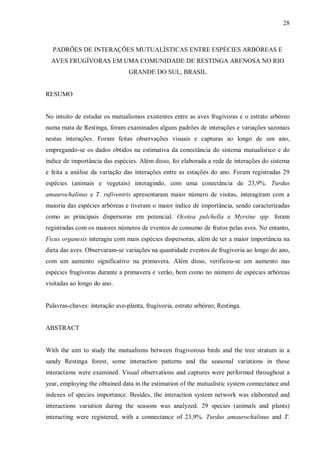 28

PADRÕES DE INTERAÇÕES MUTUALÍSTICAS ENTRE ESPÉCIES ARBÓREAS E
AVES FRUGÍVORAS EM UMA COMUNIDADE DE RESTINGA ARENOSA NO RIO
GRANDE DO SUL, BRASIL
RESUMO
No intuito de estudar os mutualismos existentes entre as aves frugívoras e o estrato arbóreo
numa mata de Restinga, foram examinados alguns padrões de interações e variações sazonais
nestas interações. Foram feitas observações visuais e capturas ao longo de um ano,
empregando-se os dados obtidos na estimativa da conectância do sistema mutualístico e do
índice de importância das espécies. Além disso, foi elaborada a rede de interações do sistema
e feita a análise da variação das interações entre as estações do ano. Foram registradas 29
espécies (animais e vegetais) interagindo, com uma conectância de 23,9%. Turdus
amaurochalinus e T. rufiventris apresentaram maior número de visitas, interagiram com a
maioria das espécies arbóreas e tiveram o maior índice de importância, sendo caracterizadas
como as principais dispersoras em potencial. Ocotea pulchella e Myrsine spp. foram
registradas com os maiores números de eventos de consumo de frutos pelas aves. No entanto,
Ficus organesis interagiu com mais espécies dispersoras, além de ter a maior importância na
dieta das aves. Observaram-se variações na quantidade eventos de frugivoria ao longo do ano,
com um aumento significativo na primavera. Além disso, verificou-se um aumento nas
espécies frugívoras durante a primavera e verão, bem como no número de espécies arbóreas
visitadas ao longo do ano.
Palavras-chaves: interação ave-planta, frugivoria, estrato arbóreo, Restinga.
ABSTRACT
With the aim to study the mutualisms between frugivorous birds and the tree stratum in a
sandy Restinga forest, some interaction patterns and the seasonal variations in these
interactions were examined. Visual observations and captures were performed throughout a
year, employing the obtained data in the estimation of the mutualistic system connectance and
indexes of species importance. Besides, the interaction system network was elaborated and
interactions variation during the seasons was analyzed. 29 species (animals and plants)
interacting were registered, with a connectance of 23,9%. Turdus amaurochalinus and T.

 